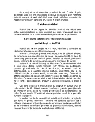 d) a obţinut actul doveditor prevăzut la art. 5 alin. 1 prin
declaraţii false ori prin manopere dolosive constatate prin hotărâre
judecătorească rămasă definitivă sau când hotărârea comisiei de
reconstituire dată în condiţiile art. 5 alin. 4 a fost anulată.
2. Văduva de război
Potrivit art. 9 din Legea nr. 44/1994, văduva de război este
soţia supravieţuitoare a celui decedat pe front, prizonierat sau ca
urmare a rănilor ori a bolilor contractate pe front sau în prizonierat.
3. Drepturile veteranilor şi văduvelor de război,
potrivit Legii nr. 44/1994
Potrivit art. 16 din Legea nr. 44/1994, veteranii şi văduvele de
război beneficiază de următoarele drepturi:
a) câte 12 călătorii gratuite, dus-întors, sau 24 călătorii simple,
în cursul unui an calendaristic, la clasa I pe calea ferată, la tren de
orice rang, pentru marii mutilaţi, pentru invalizii de război, precum şi
pentru veteranii de război decoraţi cu ordine şi medalii de război.
Veteranii de război decoraţi cu Medalia «Crucea comemorativă
a celui de-al doilea război mondial, 1941-1945», cei nedecoraţi,
precum şi văduvele de război au dreptul, în cursul unui an
calendaristic, la 6 călătorii interne gratuite, dus-întors, sau la 12
călătorii simple pe calea ferată, la tren de orice rang. Generalii şi
ofiţerii călătoresc la clasa I, iar ceilalţi veterani de război, decoraţi cu
Medalia «Crucea comemorativă a celui de-al doilea război mondial,
1941-1945», cei nedecoraţi, precum şi văduvele de război, la clasa a
II-a.
Cei care locuiesc în mediul rural au dreptul, în cursul unui an
calendaristic, la 12 călătorii interne, dus-întors, gratuite, pe mijloacele
de transport auto, dacă nu există posibilitatea să călătorească pe
calea ferată, sau la 12 călătorii interne gratuite, dus-întors, pe căile
fluviale, la alegere.
În cadrul numărului de călătorii stabilit pentru titulari, aceştia le
pot folosi şi pentru însoţitori. Tichetele de călătorie gratuite pot fi
utilizate şi de către soţul/soţia sau alte persoane mandatate de titulari
să le reprezinte interesele, pe bază de procură autentificată, nefiind
necesară prezenţa titularului la efectuarea călătoriei.
180
 