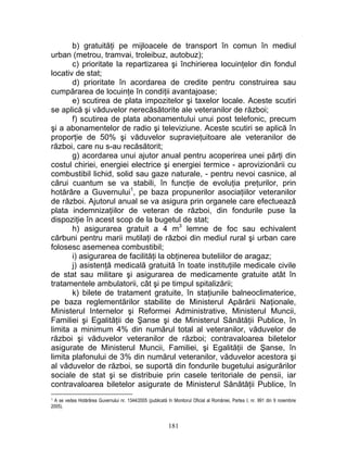 b) gratuităţi pe mijloacele de transport în comun în mediul
urban (metrou, tramvai, troleibuz, autobuz);
c) prioritate la repartizarea şi închirierea locuinţelor din fondul
locativ de stat;
d) prioritate în acordarea de credite pentru construirea sau
cumpărarea de locuinţe în condiţii avantajoase;
e) scutirea de plata impozitelor şi taxelor locale. Aceste scutiri
se aplică şi văduvelor nerecăsătorite ale veteranilor de război;
f) scutirea de plata abonamentului unui post telefonic, precum
şi a abonamentelor de radio şi televiziune. Aceste scutiri se aplică în
proporţie de 50% şi văduvelor supravieţuitoare ale veteranilor de
război, care nu s-au recăsătorit;
g) acordarea unui ajutor anual pentru acoperirea unei părţi din
costul chiriei, energiei electrice şi energiei termice - aprovizionării cu
combustibil lichid, solid sau gaze naturale, - pentru nevoi casnice, al
cărui cuantum se va stabili, în funcţie de evoluţia preţurilor, prin
hotărâre a Guvernului1
, pe baza propunerilor asociaţiilor veteranilor
de război. Ajutorul anual se va asigura prin organele care efectuează
plata indemnizaţiilor de veteran de război, din fondurile puse la
dispoziţie în acest scop de la bugetul de stat;
h) asigurarea gratuit a 4 m3
lemne de foc sau echivalent
cărbuni pentru marii mutilaţi de război din mediul rural şi urban care
folosesc asemenea combustibil;
i) asigurarea de facilităţi la obţinerea buteliilor de aragaz;
j) asistenţă medicală gratuită în toate instituţiile medicale civile
de stat sau militare şi asigurarea de medicamente gratuite atât în
tratamentele ambulatorii, cât şi pe timpul spitalizării;
k) bilete de tratament gratuite, în staţiunile balneoclimaterice,
pe baza reglementărilor stabilite de Ministerul Apărării Naţionale,
Ministerul Internelor şi Reformei Administrative, Ministerul Muncii,
Familiei şi Egalităţii de Şanse şi de Ministerul Sănătăţii Publice, în
limita a minimum 4% din numărul total al veteranilor, văduvelor de
război şi văduvelor veteranilor de război; contravaloarea biletelor
asigurate de Ministerul Muncii, Familiei, şi Egalităţii de Şanse, în
limita plafonului de 3% din numărul veteranilor, văduvelor acestora şi
al văduvelor de război, se suportă din fondurile bugetului asigurărilor
sociale de stat şi se distribuie prin casele teritoriale de pensii, iar
contravaloarea biletelor asigurate de Ministerul Sănătăţii Publice, în
1 A se vedea Hotărârea Guvernului nr. 1344/2005 (publicată în Monitorul Oficial al României, Partea I, nr. 991 din 9 noiembrie
2005).
181
 