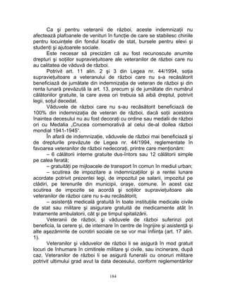 Ca şi pentru veteranii de război, aceste indemnizaţii nu
afectează plafoanele de venituri în funcţie de care se stabilesc chiriile
pentru locuinţele din fondul locativ de stat, bursele pentru elevi şi
studenţi şi ajutoarele sociale.
Este necesar să precizăm că au fost recunoscute anumite
drepturi şi soţiilor supravieţuitoare ale veteranilor de război care nu
au calitatea de văduvă de război.
Potrivit art. 11 alin. 2 şi 3 din Legea nr. 44/1994, soţia
supravieţuitoare a veteranului de război care nu s-a recăsătorit
beneficiază de jumătate din indemnizaţia de veteran de război şi din
renta lunară prevăzută la art. 13, precum şi de jumătate din numărul
călătoriilor gratuite, la care avea ori trebuia să aibă dreptul, potrivit
legii, soţul decedat.
Văduvele de război care nu s-au recăsătorit beneficiază de
100% din indemnizaţia de veteran de război, dacă soţii acestora
înaintea decesului nu au fost decoraţi cu ordine sau medalii de război
ori cu Medalia „Crucea comemorativă al celui de-al doilea război
mondial 1941-1945“.
În afară de indemnizaţie, văduvele de război mai beneficiază şi
de drepturile prevăzute de Legea nr. 44/1994, reglementate în
favoarea veteranilor de război nedecoraţi, printre care menţionăm:
– 6 călătorii interne gratuite dus-întors sau 12 călătorii simple
pe calea ferată;
– gratuităţi pe mijloacele de transport în comun în mediul urban;
– scutirea de impozitare a indemnizaţiilor şi a rentei lunare
acordate potrivit prezentei legi, de impozitul pe salarii, impozitul pe
clădiri, pe terenurile din municipii, oraşe, comune. În acest caz
scutirea de impozite se acordă şi soţiilor supravieţuitoare ale
veteranilor de război care nu s-au recăsătorit;
– asistenţă medicală gratuită în toate instituţiile medicale civile
de stat sau militare şi asigurare gratuită de medicamente atât în
tratamente ambulatorii, cât şi pe timpul spitalizării.
Veteranii de război, şi văduvele de război suferinzi pot
beneficia, la cerere şi, de internare în centre de îngrijire şi asistenţă şi
alte aşezăminte de ocrotiri sociale ce se vor mai înfiinţa (art. 17 alin.
1).
Veteranilor şi văduvelor de război li se asigură în mod gratuit
locuri de înhumare în cimitirele militare şi civile, sau incinerare, după
caz. Veteranilor de război li se asigură funeralii cu onoruri militare
potrivit ultimului grad avut la data decesului, conform reglementărilor
184
 