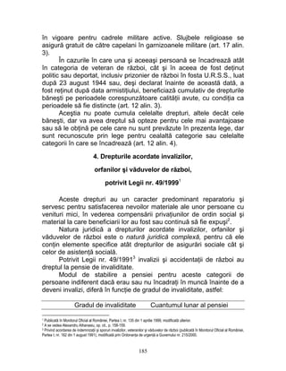 în vigoare pentru cadrele militare active. Slujbele religioase se
asigură gratuit de către capelani în garnizoanele militare (art. 17 alin.
3).
În cazurile în care una şi aceeaşi persoană se încadrează atât
în categoria de veteran de război, cât şi în aceea de fost deţinut
politic sau deportat, inclusiv prizonier de război în fosta U.R.S.S., luat
după 23 august 1944 sau, deşi declarat înainte de această dată, a
fost reţinut după data armistiţiului, beneficiază cumulativ de drepturile
băneşti pe perioadele corespunzătoare calităţii avute, cu condiţia ca
perioadele să fie distincte (art. 12 alin. 3).
Aceştia nu poate cumula celelalte drepturi, altele decât cele
băneşti, dar va avea dreptul să opteze pentru cele mai avantajoase
sau să le obţină pe cele care nu sunt prevăzute în prezenta lege, dar
sunt recunoscute prin lege pentru cealaltă categorie sau celelalte
categorii în care se încadrează (art. 12 alin. 4).
4. Drepturile acordate invalizilor,
orfanilor şi văduvelor de război,
potrivit Legii nr. 49/19991
Aceste drepturi au un caracter predominant reparatoriu şi
servesc pentru satisfacerea nevoilor materiale ale unor persoane cu
venituri mici, în vederea compensării privaţiunilor de ordin social şi
material la care beneficiarii lor au fost sau continuă să fie expuşi2
.
Natura juridică a drepturilor acordate invalizilor, orfanilor şi
văduvelor de război este o natură juridică complexă, pentru că ele
conţin elemente specifice atât drepturilor de asigurări sociale cât şi
celor de asistenţă socială.
Potrivit Legii nr. 49/19913
invalizii şi accidentaţii de război au
dreptul la pensie de invaliditate.
Modul de stabilire a pensiei pentru aceste categorii de
persoane indiferent dacă erau sau nu încadraţi în muncă înainte de a
deveni invalizi, diferă în funcţie de gradul de invaliditate, astfel:
Gradul de invaliditate Cuantumul lunar al pensiei
1 Publicată în Monitorul Oficial al României, Partea I, nr. 135 din 1 aprilie 1999, modificată ulterior.
2 A se vedea Alexandru Athanasiu, op. cit., p. 158-159.
3 Privind acordarea de indemnizaţii şi sporuri invalizilor, veteranilor şi văduvelor de război (publicată în Monitorul Oficial al României,
Partea I, nr. 162 din 1 august 1991), modificată prin Ordonanţa de urgenţă a Guvernului nr. 215/2000.
185
 