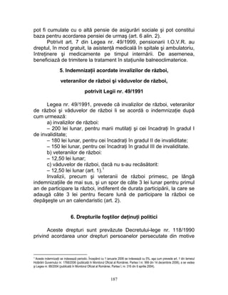 pot fi cumulate cu o altă pensie de asigurări sociale şi pot constitui
baza pentru acordarea pensiei de urmaş (art. 6 alin. 2).
Potrivit art. 7 din Legea nr. 49/1999, pensionarii I.O.V.R. au
dreptul, în mod gratuit, la asistenţă medicală în spitale şi ambulatoriu,
întreţinere şi medicamente pe timpul internării. De asemenea,
beneficiază de trimitere la tratament în staţiunile balneoclimaterice.
5. Indemnizaţii acordate invalizilor de război,
veteranilor de război şi văduvelor de război,
potrivit Legii nr. 49/1991
Legea nr. 49/1991, prevede că invalizilor de război, veteranilor
de război şi văduvelor de război li se acordă o indemnizaţie după
cum urmează:
a) invalizilor de război:
– 200 lei lunar, pentru marii mutilaţi şi cei încadraţi în gradul I
de invaliditate;
– 180 lei lunar, pentru cei încadraţi în gradul II de invaliditate;
– 150 lei lunar, pentru cei încadraţi în gradul III de invaliditate.
b) veteranilor de război:
– 12,50 lei lunar;
c) văduvelor de război, dacă nu s-au recăsătorit:
– 12,50 lei lunar (art. 1).1
Invalizii, precum şi veteranii de război primesc, pe lângă
indemnizaţiile de mai sus, şi un spor de câte 3 lei lunar pentru primul
an de participare la război, indiferent de durata participării, la care se
adaugă câte 3 lei pentru fiecare lună de participare la război ce
depăşeşte un an calendaristic (art. 2).
6. Drepturile foştilor deţinuţi politici
Aceste drepturi sunt prevăzute Decretului-lege nr. 118/1990
privind acordarea unor drepturi persoanelor persecutate din motive
1 Aceste indemnizaţii se indexează periodic. Începând cu 1 ianuarie 2006 se indexează cu 5%, aşa cum prevede art. 1 din temeiul
Hotărârii Guvernului nr. 1768/2006 (publicată în Monitorul Oficial al României, Partea I nr. 999 din 14 decembrie 2006), a se vedea
şi Legea nr. 88/2004 (publicată în Monitorul Oficial al României, Partea I, nr. 316 din 9 aprilie 2004).
187
 