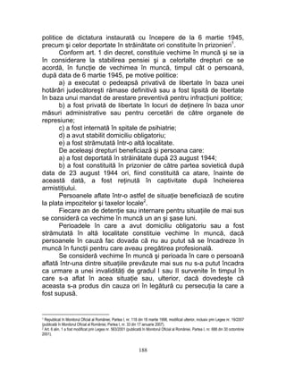 politice de dictatura instaurată cu începere de la 6 martie 1945,
precum şi celor deportate în străinătate ori constituite în prizonieri1
.
Conform art. 1 din decret, constituie vechime în muncă şi se ia
în considerare la stabilirea pensiei şi a celorlalte drepturi ce se
acordă, în funcţie de vechimea în muncă, timpul cât o persoană,
după data de 6 martie 1945, pe motive politice:
a) a executat o pedeapsă privativă de libertate în baza unei
hotărâri judecătoreşti rămase definitivă sau a fost lipsită de libertate
în baza unui mandat de arestare preventivă pentru infracţiuni politice;
b) a fost privată de libertate în locuri de deţinere în baza unor
măsuri administrative sau pentru cercetări de către organele de
represiune;
c) a fost internată în spitale de psihiatrie;
d) a avut stabilit domiciliu obligatoriu;
e) a fost strămutată într-o altă localitate.
De aceleaşi drepturi beneficiază şi persoana care:
a) a fost deportată în străinătate după 23 august 1944;
b) a fost constituită în prizonier de către partea sovietică după
data de 23 august 1944 ori, fiind constituită ca atare, înainte de
această dată, a fost reţinută în captivitate după încheierea
armistiţiului.
Persoanele aflate într-o astfel de situaţie beneficiază de scutire
la plata impozitelor şi taxelor locale2
.
Fiecare an de detenţie sau internare pentru situaţiile de mai sus
se consideră ca vechime în muncă un an şi şase luni.
Perioadele în care a avut domiciliu obligatoriu sau a fost
strămutată în altă localitate constituie vechime în muncă, dacă
persoanele în cauză fac dovada că nu au putut să se încadreze în
muncă în funcţii pentru care aveau pregătirea profesională.
Se consideră vechime în muncă şi perioada în care o persoană
aflată într-una dintre situaţiile prevăzute mai sus nu s-a putut încadra
ca urmare a unei invalidităţi de gradul I sau II survenite în timpul în
care s-a aflat în acea situaţie sau, ulterior, dacă dovedeşte că
aceasta s-a produs din cauza ori în legătură cu persecuţia la care a
fost supusă.
1 Republicat în Monitorul Oficial al României, Partea I, nr. 118 din 18 martie 1998, modificat ulterior, inclusiv prin Legea nr. 19/2007
(publicată în Monitorul Oficial al României, Partea I, nr. 33 din 17 ianuarie 2007).
2 Art. 6 alin. 1 a fost modificat prin Legea nr. 563/2001 (publicată în Monitorul Oficial al României, Partea I, nr. 688 din 30 octombrie
2001).
188
 