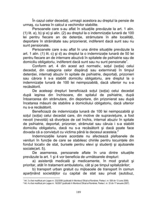 În cazul celor decedaţi, urmaşii acestora au dreptul la pensie de
urmaş, cu luarea în calcul a vechimilor stabilite.
Persoanele care s-au aflat în situaţiile prevăzute la art. 1 alin.
(1) lit. a), b) şi e) şi alin. (2) au dreptul la o indemnizaţie lunară de 100
lei pentru fiecare an de detenţie, strămutare în alte localităţi,
deportare în străinătate sau prizonierat, indiferent dacă sunt sau nu
sunt pensionate.
Persoanele care s-au aflat în una dintre situaţiile prevăzute la
art. 1 alin. (1) lit. c) şi d) au dreptul la o indemnizaţie lunară de 50 lei
pentru fiecare an de internare abuzivă în spitalele de psihiatrie sau de
domiciliu obligatoriu, indiferent dacă sunt sau nu sunt pensionate1
.
Conform art. 4 din acest act normativ, soţul (soţia) celui
decedat, din categoria celor dispăruţi sau exterminaţi în timpul
detenţiei, internaţi abuziv în spitale de psihiatrie, deportaţi, prizonieri
sau cărora li s-a stabilit domiciliu obligatoriu, are dreptul la o
indemnizaţie lunară de 100 lei neimpozabilă, dacă ulterior nu s-a
recăsătorit.
De aceleaşi drepturi beneficiază soţul (soţia) celui decedat
după ieşirea din închisoare, din spitalul de psihiatrie, după
întoarcerea din strămutare, din deportare, din prizonierat sau după
încetarea măsurii de stabilire a domiciliului obligatoriu, dacă ulterior
nu s-a recăsătorit.
Beneficiază de indemnizaţia lunară de 100 lei neimpozabilă şi
soţul (soţia) celui decedat care, din motive de supravieţuire, a fost
nevoit (nevoită) să divorţeze de cel închis, internat abuziv în spitale
de psihiatrie, deportat, prizonier, strămutat sau căruia i s-a stabilit
domiciliu obligatoriu, dacă nu s-a recăsătorit şi dacă poate face
dovada că a convieţuit cu victima până la decesul acesteia.2
Indemnizaţiile lunare acordate nu afectează plafoanele de
venituri în funcţie de care se stabilesc chiriile pentru locuinţele din
fondul locativ de stat, bursele pentru elevi şi studenţi şi ajutoarele
sociale(art. 5).
De asemenea, persoanele aflate în una dintre situaţiile
prevăzute la art. 1 şi 4 vor beneficia de următoarele drepturi:
a) asistenţă medicală şi medicamente, în mod gratuit şi
prioritar, atât în tratament ambulatoriu, cât şi pe timpul spitalizărilor;
b) transport urban gratuit cu mijloacele de transport în comun
aparţinând societăţilor cu capital de stat sau privat (autobuz,
1 Art. 3 a fost modificat prin Legea nr. 232/2006 (publicată în Monitorul Oficial al României, Partea I, nr. 508 din 13 iunie 2006).
2 Art. 4 a fost modificat prin Legea nr. 19/2007 (publicată în Monitorul Oficial al României, Partea I, nr. 33 din 17 ianuarie 2007).
189
 