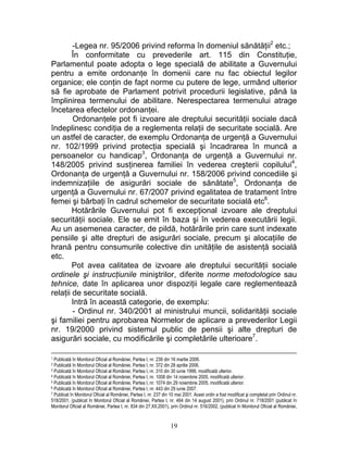 -Legea nr. 95/2006 privind reforma în domeniul sănătăţii2
etc.;
În conformitate cu prevederile art. 115 din Constituţie,
Parlamentul poate adopta o lege specială de abilitate a Guvernului
pentru a emite ordonanţe în domenii care nu fac obiectul legilor
organice; ele conţin de fapt norme cu putere de lege, urmând ulterior
să fie aprobate de Parlament potrivit procedurii legislative, până la
împlinirea termenului de abilitare. Nerespectarea termenului atrage
încetarea efectelor ordonanţei.
Ordonanţele pot fi izvoare ale dreptului securităţii sociale dacă
îndeplinesc condiţia de a reglementa relaţii de securitate socială. Are
un astfel de caracter, de exemplu Ordonanţa de urgenţă a Guvernului
nr. 102/1999 privind protecţia specială şi încadrarea în muncă a
persoanelor cu handicap3
, Ordonanţa de urgenţă a Guvernului nr.
148/2005 privind susţinerea familiei în vederea creşterii copilului4
,
Ordonanţa de urgenţă a Guvernului nr. 158/2006 privind concediile şi
indemnizaţiile de asigurări sociale de sănătate5
, Ordonanţa de
urgenţă a Guvernului nr. 67/2007 privind egalitatea de tratament între
femei şi bărbaţi în cadrul schemelor de securitate socială etc6
.
Hotărârile Guvernului pot fi excepţional izvoare ale dreptului
securităţii sociale. Ele se emit în baza şi în vederea executării legii.
Au un asemenea caracter, de pildă, hotărârile prin care sunt indexate
pensiile şi alte drepturi de asigurări sociale, precum şi alocaţiile de
hrană pentru consumurile colective din unităţile de asistenţă socială
etc.
Pot avea calitatea de izvoare ale dreptului securităţii sociale
ordinele şi instrucţiunile miniştrilor, diferite norme metodologice sau
tehnice, date în aplicarea unor dispoziţii legale care reglementează
relaţii de securitate socială.
Intră în această categorie, de exemplu:
- Ordinul nr. 340/2001 al ministrului muncii, solidarităţii sociale
şi familiei pentru aprobarea Normelor de aplicare a prevederilor Legii
nr. 19/2000 privind sistemul public de pensii şi alte drepturi de
asigurări sociale, cu modificările şi completările ulterioare7
.
1 Publicată în Monitorul Oficial al României, Partea I, nr. 239 din 16 martie 2006.
2 Publicată în Monitorul Oficial al României, Partea I, nr. 372 din 28 aprilie 2006.
3 Publicată în Monitorul Oficial al României, Partea I, nr. 310 din 30 iunie 1999, modificată ulterior.
4 Publicată în Monitorul Oficial al României, Partea I, nr. 1008 din 14 noiembrie 2005, modificată ulterior.
5 Publicată în Monitorul Oficial al României, Partea I, nr. 1074 din 29 noiembrie 2005, modificată ulterior.
6 Publicată în Monitorul Oficial al României, Partea I, nr. 443 din 29 iunie 2007.
7 Publicat în Monitorul Oficial al României, Partea I, nr. 237 din 10 mai 2001. Acest ordin a fost modificat şi completat prin Ordinul nr.
518/2001, (publicat în Monitorul Oficial al României, Partea I, nr. 464 din 14 august 2001), prin Ordinul nr. 718/2001 (publicat în
Monitorul Oficial al României, Partea I, nr. 834 din 27.XII.2001), prin Ordinul nr. 516/2002, (publicat în Monitorul Oficial al României,
19
 