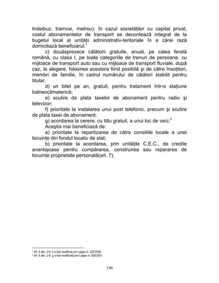 troleibuz, tramvai, metrou); în cazul societăţilor cu capital privat,
costul abonamentelor de transport se decontează integral de la
bugetul local al unităţii administrativ-teritoriale în a cărei rază
domiciliază beneficiarul.1
c) douăsprezece călătorii gratuite, anual, pe calea ferată
română, cu clasa I, pe toate categoriile de trenuri de persoane, cu
mijloace de transport auto sau cu mijloace de transport fluviale, după
caz, la alegere, folosirea acestora fiind posibilă şi de către însoţitori,
membri de familie, în cadrul numărului de călători stabilit pentru
titular;
d) un bilet pe an, gratuit, pentru tratament într-o staţiune
balneoclimaterică;
e) scutire de plata taxelor de abonament pentru radio şi
televizor;
f) prioritate la instalarea unui post telefonic, precum şi scutire
de plata taxei de abonament;
g) acordarea la cerere, cu titlu gratuit, a unui loc de veci.2
Aceştia mai beneficiază de:
a) prioritate la repartizarea de către consiliile locale a unei
locuinţe din fondul locativ de stat;
b) prioritate la acordarea, prin unităţile C.E.C., de credite
avantajoase pentru cumpărarea, construirea sau repararea de
locuinţe proprietate personală(art. 7).
1 Art. 6 alin. 2 lit. b a fost modificat prin Legea nr. 232/2006.
2 Art. 6 alin. 2 lit. g a fost modificată prin Legea nr. 563/2001.
190
 