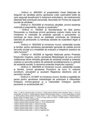 - Ordinul nr. 469/2001 al preşedintelui Casei Naţionale de
Asigurări de sănătate pentru aprobarea Listei cuprinzând bolile de
care asiguraţii beneficiază în tratament ambulatoriu, de medicamente
eliberate fără contribuţie personală, decontate din Fondul de asigurări
sociale de sănătate;1
- Ordinul nr. 653/2000 al ministrului sănătăţii, privind asistenţa
medicală a preşcolarilor, elevilor şi studenţilor.2
- Ordinul nr. 79/2002 al Secretariatului de Stat pentru
Persoanele cu Handicap privind aprobarea costului mediu lunar de
întreţinere în instituţiile de protecţie specială a persoanelor cu
handicap pe baza căruia se stabileşte contribuţia de întreţinere
datorată de persoanele cu handicap asistate de susţinătorii legali ai
acestora3
.
- Ordinul nr. 383/2005 al ministrului muncii, solidarităţii sociale
şi familiei, pentru aprobarea standardelor generale de calitate privind
serviciile sociale şi a modalităţii de evaluare a îndeplinirii acestora de
către furnizori;4
- Ordinul nr. 95/2006 al Agenţiai Naţionale pentru Protecţia
Drepturilor Copilului, pentru aprobarea Metodologiei de lucru privind
colaborarea dintre direcţiile generale de asistenţă socială şi protecţia
copilului şi serviciile publice de asistenţă socială/persoane cu atribuţii
de asistenţă socială, în domeniul protecţiei drepturilor copilului;5
- Ordinul nr. 280/2006 al ministrului muncii, solidarităţii sociale
şi familiei, privind aprobarea Procedurii de lucru în vederea
constituirii, actualizării şi accesării Registrului electronic unic al
serviciilor sociale; 6
- Ordinul nr. 61/2007 al ministrului muncii, familiei şi egalităţii de
şanse pentru aprobarea metodologiei de autorizare a interpreţilor
limbajului mimico-gestual şi a interpreţilor limbajului specific
persoanei cu surdocecitate etc.7
Partea I, nr. 886 din 9 decembrie 2002), prin Ordinul nr. 7/2004 (publicat în Monitorul Oficial al României, Partea I, nr. 45 din 20
ianuarie 2004), prin Ordinul nr. 134/2004 (publicat în Monitorul Oficial al României, Partea I, nr. 312 din 8 aprilie 2004), prin Ordinul
nr. 46/2005 (publicat în Monitorul Oficial al României, Partea I, nr. 138 din 15 februarie 2005), prin Ordinul nr. 595/2005 (publicat în
Monitorul Oficial al României, Partea I, nr. 779 din 26 august 2005), prin Ordinul nr. 95/2006 (publicat în Monitorul Oficial al
României, Partea I, nr. 170 din 22 februarie 2006).
1 Publicat în Monitorul Oficial al României, Partea I, nr. 556 din 6 septembrie 2001.
2 Publicat în Monitorul Oficial al României, Partea I, nr. 777 din 5 decembrie 2001.
3 Publicat în Monitorul Oficial, Partea I, nr. 554 din 29 iulie 2002.
4 Publicat în Monitorul Oficial, Partea I, nr. 709 din 5 august 2005.
5 Publicat în Monitorul Oficial, Partea I, nr. 305 din 5 aprilie 2006.
6 Publicat în Monitorul Oficial, Partea I, nr. 330 din 12 aprilie 2006.
7 Publicat în Monitorul Oficial, Partea I, nr. 662 din 27 septembrie 2007.
20
 