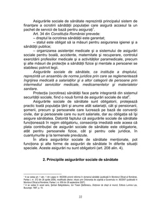 Asigurările sociale de sănătate reprezintă principalul sistem de
finanţare a ocrotirii sănătăţii populaţiei care asigură accesul la un
pachet de servicii de bază pentru asiguraţi1
.
Art. 34 din Constituţia României prevede:
– dreptul la ocrotirea sănătăţii este garantat;
– statul este obligat să ia măsuri pentru asigurarea igienei şi a
sănătăţii publice;
– organizarea asistenţei medicale şi a sistemului de asigurări
sociale pentru boală, accidente, maternitate şi recuperare, controlul
exercitării profesiilor medicale şi a activităţilor paramedicale, precum
şi alte măsuri de protecţie a sănătăţii fizice şi mentale a persoanei se
stabilesc potrivit legii.
Asigurările sociale de sănătate, ca instituţie a dreptului,
reprezintă un ansamblu de norme juridice prin care se reglementează
îngrijirea medicală a salariaţilor şi a altor categorii de persoane prin
intermediul serviciilor medicale, medicamentelor şi materialelor
sanitare.
Protecţia (ocrotirea) sănătăţii face parte integrantă din sistemul
securităţii sociale, fiind o nouă formă de asigurări sociale de stat2
.
Asigurările sociale de sănătate sunt obligatorii, protejează
practic toată populaţia ţării şi anume atât salariaţii, cât şi pensionarii,
şomerii, precum şi persoanele care lucrează pe bază de convenţii
civile, dar şi persoanele care nu sunt salariate, dar au obligaţia să îşi
asigure sănătatea. Datorită faptului că asigurările sociale de sănătate
funcţionează în regim obligatoriu, consecinţa imediată este aceea că
plata contribuţiei de asigurări sociale de sănătate este obligatorie,
atât pentru persoanele fizice, cât şi pentru cele juridice, în
cuantumurile şi la termenele prevăzute.
În afara asigurărilor sociale de sănătate menţionate, pot
funcţiona şi alte forme de asigurări de sănătate în diferite situaţii
speciale. Aceste asigurări nu sunt obligatorii (art. 208 alin. 4).
2. Principiile asigurărilor sociale de sănătate
1 A se vedea art. 1 alin. 1 din Legea nr. 95/2006 privind reforma în domeniul sănătăţii (publicată în Monitorul Oficial al României,
Partea I, nr. 372 din 28 aprilie 2006), modificată ulterior, inlusiv prin Ordonanţa de urgenţă a Guvernului nr. 90/2007 (publicată în
Monitorul Oficial al României, Partea I, nr. 659 din 26 septembrie 2007).
2 A se vedea în acest sens, Şerban Beligrădeanu, Ion Traian Ştefănescu, Dicţionar de drept al muncii, Editura Lumina Lex,
Bucureşti, 1997, p. 15.
22
 