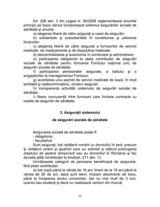 Art. 208 alin. 3 din Legea nr. 95/2006 reglementează anumite
principii pe baza cărora funcţionează sistemul asigurărilor sociale de
sănătate şi anume:
a) alegerea liberă de către asiguraţi a casei de asigurări;
b) solidaritate şi subsidiaritate în constituirea şi utilizarea
fondurilor;
c) alegerea liberă de către asiguraţi a furnizorilor de servicii
medicale, de medicamente şi de dispozitive medicale;
d) descentralizarea şi autonomia în conducere şi administrare;
e) participarea obligatorie la plata contribuţiei de asigurări
sociale de sănătate pentru formarea Fondului naţional unic de
asigurări sociale de sănătate;
f) participarea persoanelor asigurate, a statului şi a
angajatorilor la managementul Fondului;
g) acordarea unui pachet de servicii medicale de bază, în mod
echitabil şi nediscriminatoriu, oricărui asigurat;
h) transparenţa activităţii sistemului de asigurări sociale de
sănătate;
i) libera concurenţă între furnizorii care încheie contracte cu
casele de asigurări de sănătate.
3. Asiguraţii sistemului
de asigurări sociale de sănătate
Asigurarea socială de sănătate poate fi:
- obligatorie;
- facultativă.
Sunt asiguraţi, toţi cetăţenii români cu domiciliul în ţară, precum
şi cetăţenii străini şi apatrizii care au solicitat şi obţinut prelungirea
dreptului de şedere temporară sau au domiciliul în România şi fac
dovada plăţii contribuţiei la fond(art. 211 alin. 1).
Următoarele categorii de persoane beneficiază de asigurare,
fără plata contribuţiei:
a) toţi copiii până la vârsta de 18 ani, tinerii de la 18 ani până la
vârsta de 26 de ani, dacă sunt elevi, inclusiv absolvenţii de liceu,
până la începerea anului universitar, dar nu mai mult de 3 luni,
ucenici sau studenţi şi dacă nu realizează venituri din muncă;
23
 