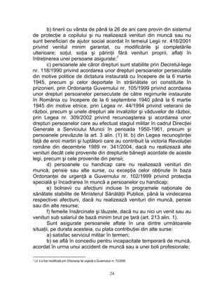b) tinerii cu vârsta de până la 26 de ani care provin din sistemul
de protecţie a copilului şi nu realizează venituri din muncă sau nu
sunt beneficiari de ajutor social acordat în temeiul Legii nr. 416/2001
privind venitul minim garantat, cu modificările şi completările
ulterioare; soţul, soţia şi părinţii fără venituri proprii, aflaţi în
întreţinerea unei persoane asigurate;1
c) persoanele ale căror drepturi sunt stabilite prin Decretul-lege
nr. 118/1990 privind acordarea unor drepturi persoanelor persecutate
din motive politice de dictatura instaurată cu începere de la 6 martie
1945, precum şi celor deportate în străinătate ori constituite în
prizonieri, prin Ordonanţa Guvernului nr. 105/1999 privind acordarea
unor drepturi persoanelor persecutate de către regimurile instaurate
în România cu începere de la 6 septembrie 1940 până la 6 martie
1945 din motive etnice, prin Legea nr. 44/1994 privind veteranii de
război, precum şi unele drepturi ale invalizilor şi văduvelor de război,
prin Legea nr. 309/2002 privind recunoaşterea şi acordarea unor
drepturi persoanelor care au efectuat stagiul militar în cadrul Direcţiei
Generale a Serviciului Muncii în perioada 1950-1961, precum şi
persoanele prevăzute la art. 3 alin. (1) lit. b) din Legea recunoştinţei
faţă de eroii martiri şi luptătorii care au contribuit la victoria Revoluţiei
române din decembrie 1989 nr. 341/2004, dacă nu realizează alte
venituri decât cele provenite din drepturile băneşti acordate de aceste
legi, precum şi cele provenite din pensii;
d) persoanele cu handicap care nu realizează venituri din
muncă, pensie sau alte surse, cu excepţia celor obţinute în baza
Ordonanţei de urgenţă a Guvernului nr. 102/1999 privind protecţia
specială şi încadrarea în muncă a persoanelor cu handicap;
e) bolnavii cu afecţiuni incluse în programele naţionale de
sănătate stabilite de Ministerul Sănătăţii Publice, până la vindecarea
respectivei afecţiuni, dacă nu realizează venituri din muncă, pensie
sau din alte resurse;
f) femeile însărcinate şi lăuzele, dacă nu au nici un venit sau au
venituri sub salariul de bază minim brut pe ţară (art. 213 alin. 1).
Sunt asigurate persoanele aflate în una dintre următoarele
situaţii, pe durata acesteia, cu plata contribuţiei din alte surse:
a) satisfac serviciul militar în termen;
b) se află în concediu pentru incapacitate temporară de muncă,
acordat în urma unui accident de muncă sau a unei boli profesionale;
1 Lit. b a fost modificată prin Ordonanţa de urgenţă a Guvernuluzi nr. 72/2006.
24
 