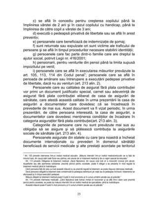 c) se află în concediu pentru creşterea copilului până la
împlinirea vârstei de 2 ani şi în cazul copilului cu handicap, până la
împlinirea de către copil a vârstei de 3 ani;
d) execută o pedeapsă privativă de libertate sau se află în arest
preventiv;
e) persoanele care beneficiază de indemnizaţie de şomaj;
f) sunt returnate sau expulzate ori sunt victime ale traficului de
persoane şi se află în timpul procedurilor necesare stabilirii identităţii;
g) persoanele care fac parte dintr-o familie care are dreptul la
ajutor social, potrivit Legii nr. 416/2001;
h) pensionarii, pentru veniturile din pensii până la limita supusă
impozitului pe venit;
i) persoanele care se află în executarea măsurilor prevăzute la
art. 105, 113, 114 din Codul penal1
; persoanele care se află în
perioada de amânare sau întrerupere a executării pedepsei privative
de libertate, dacă nu au venituri (art. 213 alin. 2).
Persoanele care au calitatea de asigurat fără plata contribuţiei
vor primi un document justificativ special, carnet sau adeverinţă de
asigurat fără plata contribuţiei eliberat de casa de asigurări de
sănătate, care atestă această calitate în urma prezentării la casa de
asigurări a documentelor care dovedesc că se încadrează în
prevederile de mai sus. Acest document va fi vizat periodic, în urma
prezentării, de către persoana interesată, la casa de asigurări, a
documentelor care dovedesc menţinerea condiţiilor de încadrare în
categoria asiguraţilor fără plata contribuţiei(art. 213 alin. 3).
Categoriile de persoane care nu sunt prevăzute mai sus au
obligaţia să se asigure şi să plătească contribuţia la asigurările
sociale de sănătate (art. 213 alin. 4).
Persoanele asigurate din statele cu care ţara noastră a încheiat
documente internaţionale cu prevederi în domeniul sănătăţii
beneficiază de servicii medicale şi alte prestaţii acordate pe teritoriul
1 Art. 105 prevede internarea într-un institut medical educativ: „Măsura internării într-un institut medical-educativ se ia faţă de
minorul care, din cauza stării sale fizice sau psihice, are nevoie de un tratament medical şi de un regim special de educaţie.”
Art. 113 prevede Obligarea la tratament medical: „Dacă făptuitorul, din cauza unei boli ori a intoxicării cronice prin alcool,
stupefiante sau alte asemenea substanţe, prezintă pericol pentru societate, poate fi obligat a se prezenta în mod regulat la
tratament medical până la însănătoşire.
Când persoana faţă de care s-a luat această măsură nu se prezintă regulat la tratament, se poate dispune internarea medicală.
Dacă persoana obligată la tratament este condamnată la pedeapsa detenţiunii pe viaţă sau la pedeapsa închisorii, tratamentul se
efectuează şi în timpul executării pedepsei.
Măsura obligării la tratament medical poate fi luată în mod provizoriu şi în cursul urmăririi penale sau al judecăţii.”
Art. 114 prevede internarea medicală: „Când făptuitorul este bolnav mintal ori toxicoman şi se află într-o stare care prezintă
pericol pentru societate, se poate lua măsura internării într-un institut medical de specialitate, până la însănătoşire.
Această măsură poate fi luată în mod provizoriu şi în cursul urmăririi penale sau al judecăţii.”
25
 