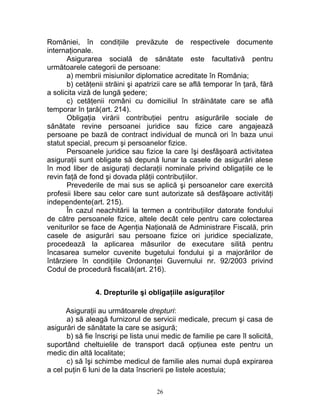 României, în condiţiile prevăzute de respectivele documente
internaţionale.
Asigurarea socială de sănătate este facultativă pentru
următoarele categorii de persoane:
a) membrii misiunilor diplomatice acreditate în România;
b) cetăţenii străini şi apatrizii care se află temporar în ţară, fără
a solicita viză de lungă şedere;
c) cetăţenii români cu domiciliul în străinătate care se află
temporar în ţară(art. 214).
Obligaţia virării contribuţiei pentru asigurările sociale de
sănătate revine persoanei juridice sau fizice care angajează
persoane pe bază de contract individual de muncă ori în baza unui
statut special, precum şi persoanelor fizice.
Persoanele juridice sau fizice la care îşi desfăşoară activitatea
asiguraţii sunt obligate să depună lunar la casele de asigurări alese
în mod liber de asiguraţi declaraţii nominale privind obligaţiile ce le
revin faţă de fond şi dovada plăţii contribuţiilor.
Prevederile de mai sus se aplică şi persoanelor care exercită
profesii libere sau celor care sunt autorizate să desfăşoare activităţi
independente(art. 215).
În cazul neachitării la termen a contribuţiilor datorate fondului
de către persoanele fizice, altele decât cele pentru care colectarea
veniturilor se face de Agenţia Naţională de Administrare Fiscală, prin
casele de asigurări sau persoane fizice ori juridice specializate,
procedează la aplicarea măsurilor de executare silită pentru
încasarea sumelor cuvenite bugetului fondului şi a majorărilor de
întârziere în condiţiile Ordonanţei Guvernului nr. 92/2003 privind
Codul de procedură fiscală(art. 216).
4. Drepturile şi obligaţiile asiguraţilor
Asiguraţii au următoarele drepturi:
a) să aleagă furnizorul de servicii medicale, precum şi casa de
asigurări de sănătate la care se asigură;
b) să fie înscrişi pe lista unui medic de familie pe care îl solicită,
suportând cheltuielile de transport dacă opţiunea este pentru un
medic din altă localitate;
c) să îşi schimbe medicul de familie ales numai după expirarea
a cel puţin 6 luni de la data înscrierii pe listele acestuia;
26
 