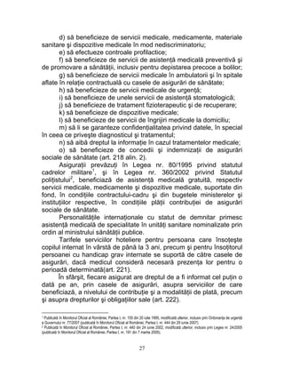 d) să beneficieze de servicii medicale, medicamente, materiale
sanitare şi dispozitive medicale în mod nediscriminatoriu;
e) să efectueze controale profilactice;
f) să beneficieze de servicii de asistenţă medicală preventivă şi
de promovare a sănătăţii, inclusiv pentru depistarea precoce a bolilor;
g) să beneficieze de servicii medicale în ambulatorii şi în spitale
aflate în relaţie contractuală cu casele de asigurări de sănătate;
h) să beneficieze de servicii medicale de urgenţă;
i) să beneficieze de unele servicii de asistenţă stomatologică;
j) să beneficieze de tratament fizioterapeutic şi de recuperare;
k) să beneficieze de dispozitive medicale;
l) să beneficieze de servicii de îngrijiri medicale la domiciliu;
m) să li se garanteze confidenţialitatea privind datele, în special
în ceea ce priveşte diagnosticul şi tratamentul;
n) să aibă dreptul la informaţie în cazul tratamentelor medicale;
o) să beneficieze de concedii şi indemnizaţii de asigurări
sociale de sănătate (art. 218 alin. 2).
Asiguraţii prevăzuţi în Legea nr. 80/1995 privind statutul
cadrelor militare1
, şi în Legea nr. 360/2002 privind Statutul
poliţistului2
, beneficiază de asistenţă medicală gratuită, respectiv
servicii medicale, medicamente şi dispozitive medicale, suportate din
fond, în condiţiile contractului-cadru şi din bugetele ministerelor şi
instituţiilor respective, în condiţiile plăţii contribuţiei de asigurări
sociale de sănătate.
Personalităţile internaţionale cu statut de demnitar primesc
asistenţă medicală de specialitate în unităţi sanitare nominalizate prin
ordin al ministrului sănătăţii publice.
Tarifele serviciilor hoteliere pentru persoana care însoţeşte
copilul internat în vârstă de până la 3 ani, precum şi pentru însoţitorul
persoanei cu handicap grav internate se suportă de către casele de
asigurări, dacă medicul consideră necesară prezenţa lor pentru o
perioadă determinată(art. 221).
În sfârşit, fiecare asigurat are dreptul de a fi informat cel puţin o
dată pe an, prin casele de asigurări, asupra serviciilor de care
beneficiază, a nivelului de contribuţie şi a modalităţii de plată, precum
şi asupra drepturilor şi obligaţiilor sale (art. 222).
1 Publicată în Monitorul Oficial al României, Partea I, nr. 155 din 20 iulie 1995, modificată ulterior, inclusiv prin Ordonanţa de urgenţă
a Guvernului nr. 77/2007 (publicată în Monitorul Oficial al României, Partea I, nr. 444 din 29 iunie 2007).
2 Publicată în Monitorul Oficial al României, Partea I, nr. 440 din 24 iunie 2002, modificată ulterior, inclusiv prin Legea nr. 24/2005
(publicată în Monitorul Oficial al României, Partea I, nr. 191 din 7 martie 2005).
27
 