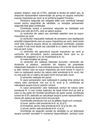 acestor drepturi, este de 0,75%, aplicată la fondul de salarii sau, la
drepturile reprezentând indemnizaţie de şomaj ori asupra veniturilor
supuse impozitului pe venit, şi se achită la bugetul Fondului.
Persoana asigurată are obligaţia plăţii unei contribuţii băneşti
lunare pentru asigurările de sănătate, cu excepţia persoanelor
asigurate fără plata contribuţiei.
Contribuţia lunară a persoanei asigurate se stabileşte sub
forma unei cote de 6,5%, care se aplică asupra:
a) veniturilor din salarii sau asimilate salariilor care se supun
impozitului pe venit;
b) veniturilor impozabile realizate de persoane care desfăşoară
activităţi independente care se supun impozitului pe venit; dacă acest
venit este singurul asupra căruia se calculează contribuţia, aceasta
nu poate fi mai mică decât cea calculată la un salariu de bază minim
brut pe ţară, lunar;
c) veniturilor din agricultură supuse impozitului pe venit şi
veniturilor din silvicultură, pentru persoanele fizice care nu au
calitatea de angajator şi nu se încadrează la lit. b);
d) indemnizaţiilor de şomaj;
e) veniturilor din cedarea folosinţei bunurilor, veniturilor din
dividende şi dobânzi, veniturilor din drepturi de proprietate
intelectuală realizate în mod individual şi/sau într-o formă de asociere
şi altor venituri care se supun impozitului pe venit numai în cazul în
care nu realizează venituri de natura celor prevăzute la lit. a)-d), dar
nu mai puţin de un salariu de bază minim brut pe ţară, lunar;
f) veniturilor realizate din pensii.
În cazul persoanelor care realizează în acelaşi timp venituri de
natura celor prevăzute mai sus la lit. a)-d) şi f), contribuţia se
calculează asupra tuturor acestor venituri.
În cazul persoanelor care realizează venituri de natura celor
prevăzute lit. c) sub nivelul salariului de bază minim brut pe ţară şi
care nu fac parte din familiile beneficiare de ajutor social, contribuţia
lunară de 6,5% datorată se calculează asupra sumei reprezentând o
treime din salariul de bază minim brut pe ţară.
Contribuţiile prevăzute mai sus se plătesc după cum urmează:
a) lunar, pentru cele prevăzute la lit. a), d) şi f);
b) trimestrial, pentru cele prevăzute la lit. b) şi la alin. (4);
c) anual, pentru cele prevăzute la lit. c) şi e).
Contribuţia de asigurări sociale de sănătate nu se datorează
asupra sumelor acordate în momentul disponibilizării, venitului lunar
29
 