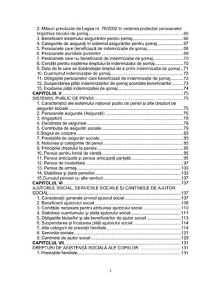 2. Măsuri prevăzute de Legea nr. 76/2002 în vederea protecţiei persoanelor
împotriva riscului de şomaj..............................................................................65
3. Beneficiarii sistemului asigurărilor pentru şomaj..........................................66
4. Categoriile de asiguraţi în sistemul asigurărilor pentru şomaj .....................67
5. Persoanele care beneficiază de indemnizaţie de şomaj..............................68
6. Persoanele asimilate şomerilor ...................................................................69
7. Persoanele care nu beneficiază de indemnizaţie de şomaj.........................70
8. Condiţii pentru naşterea dreptului la indemnizaţia de şomaj .......................70
9. Data de la care se dobândeşte dreptul de a primi indemnizaţia de şomaj ..71
10. Cuantumul indemnizaţiei de şomaj............................................................72
11. Obligaţiile persoanelor care beneficiază de indemnizaţie de şomaj ..........72
12. Suspendarea plăţii indemnizaţiilor de şomaj acordate beneficiarilor .........73
13. Încetarea plăţii indemnizaţiei de şomaj......................................................74
CAPITOLUL V....................................................................................................75
SISTEMUL PUBLIC DE PENSII .........................................................................75
1. Caracteristici ale sistemului naţional public de pensii şi alte drepturi de
asigurări sociale ..............................................................................................75
2. Persoanele asigurate (Asiguraţii) ................................................................76
3. Angajatorii ...................................................................................................78
4. Declaraţia de asigurare ...............................................................................78
5. Contribuţia de asigurări sociale ...................................................................79
6.Stagiul de cotizare........................................................................................83
7. Prestaţiile de asigurări sociale.....................................................................85
8. Noţiunea şi categoriile de pensii..................................................................85
9. Principiile dreptului la pensie.......................................................................85
10. Pensia pentru limită de vârstă ...................................................................86
11. Pensia anticipată şi pensia anticipată parţială...........................................95
12. Pensia de invaliditate ................................................................................97
13. Pensia de urmaş .....................................................................................100
14. Stabilirea şi plata pensiilor.......................................................................103
15.Cumulul pensiei cu alte venituri................................................................107
CAPITOLUL VI.................................................................................................107
AJUTORUL SOCIAL, SERVICIILE SOCIALE ŞI CANTINELE DE AJUTOR
SOCIAL.............................................................................................................107
1. Consideraţii generale privind ajutorul social ..............................................107
2. Beneficiarii ajutorului social .......................................................................108
3. Condiţiile necesare pentru atribuirea ajutorului social ...............................110
4. Stabilirea cuantumului şi plata ajutorului social .........................................111
5. Obligaţiile titularilor şi ale beneficiarilor de ajutor social ............................113
6. Suspendarea şi încetarea plăţii ajutorului social........................................114
7. Alte categorii de prestaţii familiale.............................................................114
8. Serviciile sociale........................................................................................121
9. Cantinele de ajutor social ..........................................................................129
CAPITOLUL VII................................................................................................131
DREPTURI DE ASISTENŢĂ SOCIALĂ ALE COPIILOR ..................................131
1. Prestaţiile familiale.....................................................................................131
3
 