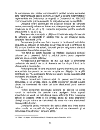 de completare sau plăţilor compensatorii, potrivit actelor normative
care reglementează aceste domenii, precum şi asupra indemnizaţiilor
reglementate de Ordonanţa de urgenţă a Guvernului nr. 158/2005
privind concediile şi indemnizaţiile de asigurări sociale de sănătate.
Obligaţia virării contribuţiei de asigurări sociale de sănătate
revine persoanei juridice sau fizice care plăteşte asiguraţilor veniturile
prevăzute la lit. a), d) şi f), respectiv asiguraţilor pentru veniturile
prevăzute la lit. b), c) şi e).
Termenul de prescripţie a plăţii contribuţiei de asigurări sociale
de sănătate se stabileşte în acelaşi mod cu cel prevăzut pentru
obligaţiile fiscale(art. 257).
Persoanele juridice sau fizice la care îşi desfăşoară activitatea
asiguraţii au obligaţia să calculeze şi să vireze la fond o contribuţie de
7% asupra fondului de salarii, datorată pentru asigurarea sănătăţii
personalului din unitatea respectivă.
Prin fond de salarii realizat, se înţelege totalitatea sumelor
utilizate de o persoană fizică şi juridică pentru plata drepturilor
salariale sau asimilate salariilor.
Nerespectarea prevederilor de mai sus duce la diminuarea
pachetului de servicii de bază. Aceasta are loc după 3 luni de la
ultima plată a contribuţiei.
Pentru perioada în care angajatorii suportă indemnizaţia pentru
incapacitate temporară de muncă, aceştia au obligaţia de a plăti
contribuţia de 7% raportată la fondul de salarii, pentru salariaţii aflaţi
în această situaţie(art. 258).
Pentru beneficiarii indemnizaţiei de şomaj contribuţia se
calculează şi se virează odată cu plata drepturilor băneşti asupra
cărora se calculează de către cei care efectuează plata acestor
drepturi.
Pentru pensionari contribuţia datorată de aceştia se aplică
numai la veniturile din pensiile care depăşesc limita supusă
impozitului pe venit, se calculează pentru diferenţa între cuantumul
pensiei şi această limită şi se virează odată cu plata drepturilor
băneşti asupra cărora se calculează de către cei care efectuează
plata acestor drepturi.
Contribuţia pentru veniturile din pensii aflate sub limita sumei
neimpozabile se suportă de bugetul de stat se datorează şi se
calculează începând cu 1 ianuarie 2009.1
1 Art. 259 alin. 3 din Legea nr. 95/206 a fost modificat prin Ordonanţa de urgenţă a Guvernului nr. 90/2007.
30
 