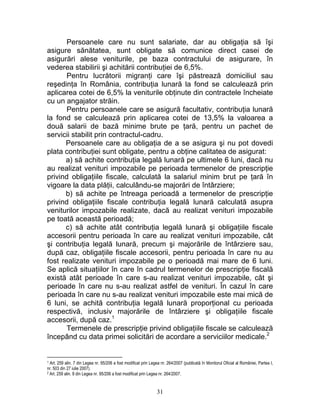 Persoanele care nu sunt salariate, dar au obligaţia să îşi
asigure sănătatea, sunt obligate să comunice direct casei de
asigurări alese veniturile, pe baza contractului de asigurare, în
vederea stabilirii şi achitării contribuţiei de 6,5%.
Pentru lucrătorii migranţi care îşi păstrează domiciliul sau
reşedinţa în România, contribuţia lunară la fond se calculează prin
aplicarea cotei de 6,5% la veniturile obţinute din contractele încheiate
cu un angajator străin.
Pentru persoanele care se asigură facultativ, contribuţia lunară
la fond se calculează prin aplicarea cotei de 13,5% la valoarea a
două salarii de bază minime brute pe ţară, pentru un pachet de
servicii stabilit prin contractul-cadru.
Persoanele care au obligaţia de a se asigura şi nu pot dovedi
plata contribuţiei sunt obligate, pentru a obţine calitatea de asigurat:
a) să achite contribuţia legală lunară pe ultimele 6 luni, dacă nu
au realizat venituri impozabile pe perioada termenelor de prescripţie
privind obligaţiile fiscale, calculată la salariul minim brut pe ţară în
vigoare la data plăţii, calculându-se majorări de întârziere;
b) să achite pe întreaga perioadă a termenelor de prescripţie
privind obligaţiile fiscale contribuţia legală lunară calculată asupra
veniturilor impozabile realizate, dacă au realizat venituri impozabile
pe toată această perioadă;
c) să achite atât contribuţia legală lunară şi obligaţiile fiscale
accesorii pentru perioada în care au realizat venituri impozabile, cât
şi contribuţia legală lunară, precum şi majorările de întârziere sau,
după caz, obligaţiile fiscale accesorii, pentru perioada în care nu au
fost realizate venituri impozabile pe o perioadă mai mare de 6 luni.
Se aplică situaţiilor în care în cadrul termenelor de prescripţie fiscală
există atât perioade în care s-au realizat venituri impozabile, cât şi
perioade în care nu s-au realizat astfel de venituri. În cazul în care
perioada în care nu s-au realizat venituri impozabile este mai mică de
6 luni, se achită contribuţia legală lunară proporţional cu perioada
respectivă, inclusiv majorările de întârziere şi obligaţiile fiscale
accesorii, după caz.1
Termenele de prescripţie privind obligaţiile fiscale se calculează
începând cu data primei solicitări de acordare a serviciilor medicale.2
1 Art. 259 alin. 7 din Legea nr. 95/206 a fost modificat prin Legea nr. 264/2007 (publicată în Monitorul Oficial al României, Partea I,
nr. 503 din 27 iulie 2007).
2 Art. 259 alin. 8 din Legea nr. 95/206 a fost modificat prin Legea nr. 264/2007.
31
 