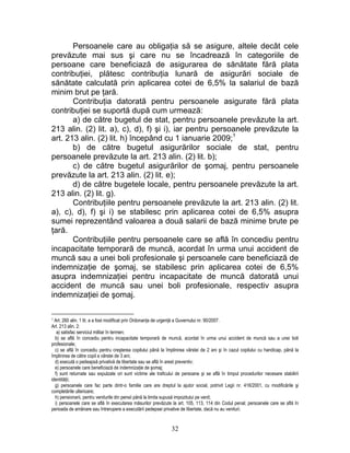 Persoanele care au obligaţia să se asigure, altele decât cele
prevăzute mai sus şi care nu se încadrează în categoriile de
persoane care beneficiază de asigurarea de sănătate fără plata
contribuţiei, plătesc contribuţia lunară de asigurări sociale de
sănătate calculată prin aplicarea cotei de 6,5% la salariul de bază
minim brut pe ţară.
Contribuţia datorată pentru persoanele asigurate fără plata
contribuţiei se suportă după cum urmează:
a) de către bugetul de stat, pentru persoanele prevăzute la art.
213 alin. (2) lit. a), c), d), f) şi i), iar pentru persoanele prevăzute la
art. 213 alin. (2) lit. h) începând cu 1 ianuarie 2009;1
b) de către bugetul asigurărilor sociale de stat, pentru
persoanele prevăzute la art. 213 alin. (2) lit. b);
c) de către bugetul asigurărilor de şomaj, pentru persoanele
prevăzute la art. 213 alin. (2) lit. e);
d) de către bugetele locale, pentru persoanele prevăzute la art.
213 alin. (2) lit. g).
Contribuţiile pentru persoanele prevăzute la art. 213 alin. (2) lit.
a), c), d), f) şi i) se stabilesc prin aplicarea cotei de 6,5% asupra
sumei reprezentând valoarea a două salarii de bază minime brute pe
ţară.
Contribuţiile pentru persoanele care se află în concediu pentru
incapacitate temporară de muncă, acordat în urma unui accident de
muncă sau a unei boli profesionale şi persoanele care beneficiază de
indemnizaţie de şomaj, se stabilesc prin aplicarea cotei de 6,5%
asupra indemnizaţiei pentru incapacitate de muncă datorată unui
accident de muncă sau unei boli profesionale, respectiv asupra
indemnizaţiei de şomaj.
1 Art. 260 alin. 1 lit. a a fost modificat prin Ordonanţa de urgenţă a Guvernului nr. 90/2007.
Art. 213 alin. 2:
a) satisfac serviciul militar în termen;
b) se află în concediu pentru incapacitate temporară de muncă, acordat în urma unui accident de muncă sau a unei boli
profesionale;
c) se află în concediu pentru creşterea copilului până la împlinirea vârstei de 2 ani şi în cazul copilului cu handicap, până la
împlinirea de către copil a vârstei de 3 ani;
d) execută o pedeapsă privativă de libertate sau se află în arest preventiv;
e) persoanele care beneficiază de indemnizaţie de şomaj;
f) sunt returnate sau expulzate ori sunt victime ale traficului de persoane şi se află în timpul procedurilor necesare stabilirii
identităţii;
g) persoanele care fac parte dintr-o familie care are dreptul la ajutor social, potrivit Legii nr. 416/2001, cu modificările şi
completările ulterioare;
h) pensionarii, pentru veniturile din pensii până la limita supusă impozitului pe venit;
i) persoanele care se află în executarea măsurilor prevăzute la art. 105, 113, 114 din Codul penal; persoanele care se află în
perioada de amânare sau întrerupere a executării pedepsei privative de libertate, dacă nu au venituri.
32
 