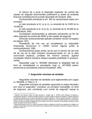 d) refuzul de a pune la dispoziţie organelor de control ale
caselor de asigurări documentele justificative şi actele de evidenţă
financiar-contabilă privind sumele decontate din fond(art. 305).
Contravenţiile prevăzute la art. 305 se sancţionează după cum
urmează:
a) cele prevăzute la lit. a) şi c), cu amendă de la 5.000 lei la
10.000 lei;
b) cele prevăzute la lit. b) şi d), cu amendă de la 30.000 lei la
50.000 lei(art. 306).
Constatarea contravenţiilor şi aplicarea sancţiunilor se fac de
către organele de control ale ANAF şi ale caselor de asigurări.
Amenzile contravenţionale aplicate constituie venituri la bugetul
de stat(art. 307).
Prevederile de mai sus se completează cu dispoziţiile
Ordonanţei Guvernului nr. 2/2001 privind regimul juridic al
contravenţiilor(art. 308).
Contravenientul poate achita, pe loc sau în termen de cel mult
48 de ore de la data încheierii procesului-verbal ori, de la data
comunicării acestuia, jumătate din minimul amenzii, agentul
constatator făcând menţiune despre această posibilitate în procesul-
verbal.
Dispoziţiile Legii nr. 95/2006 referitoare la obligaţiile faţă de
fond se completează cu prevederile Legii nr. 241/2005 pentru
prevenirea şi combaterea evaziunii fiscale(art. 309).
7. Asigurările voluntare de sănătate
Asigurările voluntare de sănătate sunt reglementate prin Legea
nr. 95/2006, în Titlul nr. X.
Asigurările voluntare de sănătate reprezintă un sistem facultativ
prin care un asigurător1
constituie, pe principiul mutualităţii, un fond
de asigurare, prin contribuţia unui număr de asiguraţi2
expuşi la
1 Asigurător este persoana juridică sau filiala autorizată în condiţiile Legii privind activitatea de asigurare şi
supravegherea asigurărilor, să exercite activităţi de asigurare, să practice clasele de asigurări de sănătate din categoria asigurărilor
de viaţă şi/sau generale şi care îşi asumă răspunderea de a acoperi cheltuielile cu serviciile medicale prevăzute în contractul de
asigurare voluntară de sănătate, precum şi sucursala unei societăţi de asigurare sau a unei societăţi mutuale, dintr-un stat membru
al Uniunii Europene sau aparţinând Spaţiului Economic European, care a primit o autorizaţie de la autoritatea competentă a statului
membru de origine în acest sens (art. 339 lit. b).
nr. 32/2000
2 Asigurat este persoana care are un contract de asigurare încheiat cu asigurătorul şi faţă de care asigurătorul are obligaţia ca la
producerea riscului asigurat să acorde indemnizaţia sau suma asigurată conform prevederilor contractului de asigurare voluntară de
sănătate (art. 339 lit. a).
34
 