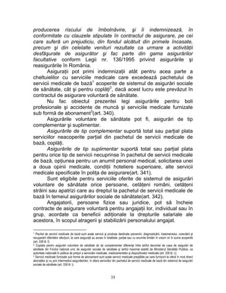 producerea riscului de îmbolnăvire, şi îi indemnizează, în
conformitate cu clauzele stipulate în contractul de asigurare, pe cei
care suferă un prejudiciu, din fondul alcătuit din primele încasate,
precum şi din celelalte venituri rezultate ca urmare a activităţii
desfăşurate de asigurător şi fac parte din gama asigurărilor
facultative conform Legii nr. 136/1995 privind asigurările şi
reasigurările în România.
Asiguraţii pot primi indemnizaţii atât pentru acea parte a
cheltuielilor cu serviciile medicale care excedează pachetului de
servicii medicale de bază1
acoperite de sistemul de asigurări sociale
de sănătate, cât şi pentru coplăţi2
, dacă acest lucru este prevăzut în
contractul de asigurare voluntară de sănătate.
Nu fac obiectul prezentei legi asigurările pentru boli
profesionale şi accidente de muncă şi serviciile medicale furnizate
sub formă de abonament3
(art. 340).
Asigurările voluntare de sănătate pot fi, asigurări de tip
complementar şi suplimentar.
Asigurările de tip complementar suportă total sau parţial plata
serviciilor neacoperite parţial din pachetul de servicii medicale de
bază, coplăţi.
Asigurările de tip suplimentar suportă total sau parţial plata
pentru orice tip de servicii necuprinse în pachetul de servicii medicale
de bază, opţiunea pentru un anumit personal medical, solicitarea unei
a doua opinii medicale, condiţii hoteliere superioare, alte servicii
medicale specificate în poliţa de asigurare(art. 341).
Sunt eligibile pentru serviciile oferite de sistemul de asigurări
voluntare de sănătate orice persoane, cetăţeni români, cetăţeni
străini sau apatrizi care au dreptul la pachetul de servicii medicale de
bază în temeiul asigurărilor sociale de sănătate(art. 342).
Angajatorii, persoane fizice sau juridice, pot să încheie
contracte de asigurare voluntară pentru angajaţii lor, individual sau în
grup, acordate ca beneficii adiţionale la drepturile salariale ale
acestora, în scopul atragerii şi stabilizării personalului angajat.
1 Pachet de servicii medicale de bază sunt acele servicii şi produse destinate prevenirii, diagnosticării, tratamentului, corectării şi
recuperării diferitelor afecţiuni, la care asiguraţii au acces în totalitate, parţial sau cu anumite limitări în volum ori în suma acoperită
(art. 339 lit. f).
2 Coplata pentru asigurări voluntare de sănătate de tip complementar diferenţa între tariful decontat de casa de asigurări de
sănătate din Fondul naţional unic de asigurări sociale de sănătate şi tariful maximal stabilit de Ministerul Sănătăţii Publice, ca
autoritate naţională în politica de preţuri a serviciilor medicale, medicamentelor şi dispozitivelor medicale (art. 339 lit. c).
3 Servicii medicale furnizate sub formă de abonament sunt acele servicii medicale preplătite pe care furnizorii le oferă în mod direct
abonaţilor şi nu prin intermediul asigurătorilor, în afara serviciilor din pachetul de servicii medicale de bază din sistemul de asigurări
sociale de sănătate (art. 339 lit. i).
35
 