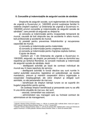 8. Concediile şi indemnizaţiile de asigurări sociale de sănătate
Drepturile de asigurări sociale, sunt reglementate de Ordonanţa
de urgenţă a Guvernului nr. 148/2005 privind susţinerea familiei în
vederea creşterii copilului1
şi Ordonanţa de urgenţă a Guvernului nr.
158/2005 privind concediile şi indemnizaţiile de asigurări sociale de
sănătate2
, care prevăd că asiguraţii au dreptul la:
a) concediu şi indemnizaţie pentru incapacitate temporară de
muncă, cauzată de boli obişnuite sau de accidente în afara muncii,
boli profesionale şi accidente de muncă;
b) prestaţii pentru prevenirea îmbolnăvirilor şi recuperarea
capacităţii de muncă;
c) concediu şi indemnizaţie pentru maternitate;
d) concediu şi indemnizaţie pentru creşterea copilului;
e) concediu şi indemnizaţie pentru îngrijirea copilului bolnav;
f) ajutor de deces.
Conform art. 1 din Ordonanţa de urgenţă a Guvernului nr.
158/2005, asiguraţii, au dreptul, pe perioada în care au domiciliul sau
reşedinţa pe teritoriul României, la concedii medicale şi indemnizaţii
de asigurări sociale de sănătate, dacă:
- desfăşoară activităţi pe bază de contract individual de
muncă sau în baza raportului de serviciu;
- desfăşoară activităţi în funcţii elective sau sunt numite în
cadrul autorităţii executive, legislative ori judecătoreşti, pe durata
mandatului, precum şi membrii cooperatori dintr-o organizaţie a
cooperaţiei meşteşugăreşti, ale căror drepturi şi obligaţii sunt
asimilate, cu ale persoanelor de mai sus;
- beneficiază de drepturi băneşti lunare ce se suportă din
bugetul asigurărilor pentru şomaj.
De aceleaşi drepturi beneficiază şi persoanele care nu se află
în una dintre situaţiile de mai sus, dar sunt:
- asociaţi, comanditari sau acţionari;
- administratori sau manageri care au încheiat contract de
administrare ori de management;
1 Publicată în Monitorul Oficial al României, Partea I, nr. 1008 din 14 noiembrie 2005, modificată ulterior, inclusiv prin Legea nr.
7/2007 (publicată în Monitorul Oficial al României, Partea I, nr. 33 din 17 ianuarie 2007).
2 Publicată în Monitorul Oficial al României, Partea I, nr. 1074 din 29 noiembrie 2005, modificată ulterior, inclusiv prin Ordonanţa de
urgenţă a Guvernului nr. 91/2006 (publicată în Monitorul Oficial al României, Partea I, nr. 958 din 28 noiembrie 2006).
36
 