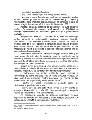 - membri ai asociaţiei familiale;
- autorizate să desfăşoare activităţi independente;
- persoane care încheie un contract de asigurări sociale
pentru concedii şi indemnizaţii pentru maternitate şi concedii şi
indemnizaţii pentru îngrijirea copilului bolnav, în condiţiile în care au
început stagiul de cotizare până la data de 1 ianuarie 2006.1
Aceştia, dacă au calitatea de pensionari, nu sunt asigurate
conform Ordonanţei de urgenţă, a Guvernului nr. 158/2005 cu
excepţia pensionarilor de invaliditate gradul III şi a pensionarilor
nevăzători.
Începând cu data de 1 ianuarie 2006, cota de contribuţie
pentru concedii şi indemnizaţii, destinată exclusiv finanţării
cheltuielilor cu plata drepturilor prevăzute de prezenta ordonanţă de
urgenţă, este de 0,75%, aplicată la fondul de salarii sau, la drepturile
reprezentând indemnizaţie de şomaj ori asupra veniturilor supuse
impozitului pe venit, şi se achită la bugetul Fondului naţional unic de
asigurări sociale de sănătate.
Persoanele juridice sau fizice au obligaţia să calculeze şi să
vireze casei de asigurări de sănătate cota de contribuţie pentru
concedii şi indemnizaţii; acestea au obligaţia să anunţe lunar casei de
asigurări de sănătate schimbările de natură să modifice elementele
de calcul pentru plata contribuţiei.
Stagiul minim de cotizare pentru acordarea drepturilor este o
lună realizată în ultimele 12 luni anterioare lunii pentru care se acordă
concediul medical. El se constituie din însumarea perioadelor:
- pentru care s-a achitat contribuţia pentru concedii şi
indemnizaţii de către angajator sau de către asigurat respectiv de
către fondul de asigurare pentru accidente de muncă şi boli
profesionale sau bugetul asigurărilor pentru şomaj2
;
- pentru care plata contribuţiei de asigurări sociale de
sănătate se suportă din alte surse;
- pentru care, până la data intrării în vigoare a Ordonanţei de
urgenţă a Guvernului nr. 158/2005, plata contribuţiei de asigurări
sociale de sănătate s-a făcut din alte surse.
Se asimilează stagiului de cotizare perioadele în care
asiguratul beneficiază de concediile şi indemnizaţiile prevăzute de
Ordonanţa de urgenţă a Guvernului nr. 158/2005.
1 Art. 1 alin. 2 lit. e a fost introdusă prin Legea nr. 399/2006 (Publicată în Monitorul Oficial al României, Partea I, nr. 901 din 6
noiembrie 2006).
2 Text modificat prin Legea nr. 399/2006.
37
 