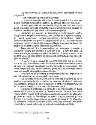 Se mai asimilează stagiului de cotizare şi perioadele în care
asiguratul:
- a beneficiat de pensie de invaliditate;
- a urmat cursurile de zi ale învăţământului universitar, pe
durata normală a studiilor respective, cu condiţia absolvirii acestora.
Aceste perioade se asimilează stagiului de cotizare numai
dacă în aceste perioade asiguratul nu a realizat stagii de cotizare în
înţelesul prevederilor prezentei ordonanţe de urgenţă.
Asiguraţii au dreptul la concediu şi indemnizaţie pentru
incapacitate temporară de muncă, fără condiţii de stagiu de cotizare,
în cazul urgenţelor medico-chirurgicale, tuberculozei, bolilor
infectocontagioase din grupa A, neoplaziilor şi SIDA. Lista cuprinzând
urgenţele medico-chirurgicale, precum şi bolile infectocontagioase din
grupa A este stabilită prin hotărâre a Guvernului.
Baza de calcul a indemnizaţiilor se determină ca medie a
veniturilor lunare din ultimele 6 luni din cele 12 luni din care se
constituie stagiul de cotizare, până la limita a 12 salarii minime brute
pe ţară lunar, pe baza cărora se calculează contribuţia pentru concedii
şi indemnizaţii.1
În cazul în care stagiul de cotizare este mai mic de 6 luni,
baza de calcul a indemnizaţiilor o constituie media veniturilor lunare
la care s-a calculat contribuţia pentru concedii şi indemnizaţii, din
lunile respective sau, venitul lunar din prima lună de activitate pentru
care s-a stabilit să se plătească contribuţia.
Din duratele de acordare a concediilor medicale, exprimate în
zile calendaristice, se plătesc zilele lucrătoare.
La stabilirea numărului de zile ce urmează a fi plătite se au în
vedere prevederile legale cu privire la zilele de sărbătoare declarate
nelucrătoare, precum şi cele referitoare la stabilirea programului de
lucru, prevăzute prin contractele colective de muncă.
Asiguraţii beneficiază de concedii şi de indemnizaţii, în baza
certificatului medical eliberat de medicul curant, acesta fiind orice
medic aflat în relaţie contractuală cu casele de asigurări de sănătate,
şi orice alt medic cu autorizaţie de liberă practică valabilă şi care
încheie o convenţie în acest sens cu casele de asigurări de sănătate,
în condiţiile Contractului-cadru privind condiţiile acordării asistenţei
medicale în cadrul sistemului de asigurări sociale de sănătate.
1 Text modificat prin Ordonanţa de urgenţă a Guvernului nr. 91/2006.
38
 