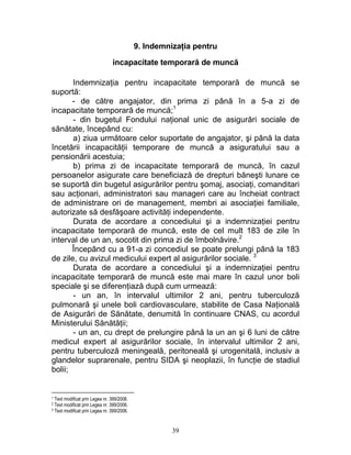 9. Indemnizaţia pentru
incapacitate temporară de muncă
Indemnizaţia pentru incapacitate temporară de muncă se
suportă:
- de către angajator, din prima zi până în a 5-a zi de
incapacitate temporară de muncă;1
- din bugetul Fondului naţional unic de asigurări sociale de
sănătate, începând cu:
a) ziua următoare celor suportate de angajator, şi până la data
încetării incapacităţii temporare de muncă a asiguratului sau a
pensionării acestuia;
b) prima zi de incapacitate temporară de muncă, în cazul
persoanelor asigurate care beneficiază de drepturi băneşti lunare ce
se suportă din bugetul asigurărilor pentru şomaj, asociaţi, comanditari
sau acţionari, administratori sau manageri care au încheiat contract
de administrare ori de management, membri ai asociaţiei familiale,
autorizate să desfăşoare activităţi independente.
Durata de acordare a concediului şi a indemnizaţiei pentru
incapacitate temporară de muncă, este de cel mult 183 de zile în
interval de un an, socotit din prima zi de îmbolnăvire.2
Începând cu a 91-a zi concediul se poate prelungi până la 183
de zile, cu avizul medicului expert al asigurărilor sociale. 3
Durata de acordare a concediului şi a indemnizaţiei pentru
incapacitate temporară de muncă este mai mare în cazul unor boli
speciale şi se diferenţiază după cum urmează:
- un an, în intervalul ultimilor 2 ani, pentru tuberculoză
pulmonară şi unele boli cardiovasculare, stabilite de Casa Naţională
de Asigurări de Sănătate, denumită în continuare CNAS, cu acordul
Ministerului Sănătăţii;
- un an, cu drept de prelungire până la un an şi 6 luni de către
medicul expert al asigurărilor sociale, în intervalul ultimilor 2 ani,
pentru tuberculoză meningeală, peritoneală şi urogenitală, inclusiv a
glandelor suprarenale, pentru SIDA şi neoplazii, în funcţie de stadiul
bolii;
1 Text modificat prin Legea nr. 399/2006.
2 Text modificat prin Legea nr. 399/2006.
3 Text modificat prin Legea nr. 399/2006.
39
 