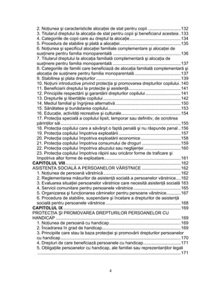 2. Noţiunea şi caracteristicile alocaţiei de stat pentru copii ...........................132
3. Titularul dreptului la alocaţia de stat pentru copii şi beneficiarul acesteia .133
4. Categoriile de copii care au dreptul la alocaţie..........................................134
5. Procedura de stabilire şi plată a alocaţiei ..................................................135
6. Noţiunea şi specificul alocaţiei familiale complementare şi alocaţiei de
susţinere pentru familia monoparentală ........................................................136
7. Titularul dreptului la alocaţia familială complementară şi alocaţia de
susţinere pentru familia monoparentală ........................................................137
8. Categoriile de familii care beneficiază de alocaţia familială complementară şi
alocaţia de susţinere pentru familia monoparentală ......................................137
9. Stabilirea şi plata drepturilor......................................................................139
10. Noţiuni introductive privind protecţia şi promovarea drepturilor copilului .140
11. Beneficiarii dreptului la protecţie şi asistenţă...........................................141
12. Principiile respectării şi garantării drepturilor copilului .............................141
13. Drepturile şi libertăţile copilului................................................................142
14. Mediul familial şi îngrijirea alternativă......................................................150
15. Sănătatea şi bunăstarea copilului............................................................153
16. Educaţie, activităţi recreative şi culturale.................................................154
17. Protecţia specială a copilului lipsit, temporar sau definitiv, de ocrotirea
părinţilor săi...................................................................................................155
18. Protecţia copilului care a săvârşit o faptă penală şi nu răspunde penal ..156
19. Protecţia copilului împotriva exploatării ...................................................157
20. Protecţia copilului împotriva exploatării economice.................................158
21. Protecţia copilului împotriva consumului de droguri ................................159
22. Protecţia copilului împotriva abuzului sau neglijenţei ..............................160
23. Protecţia copilului împotriva răpirii sau oricăror forme de traficare şi
împotriva altor forme de exploatare...............................................................161
CAPITOLUL VIII...............................................................................................162
ASISTENŢA SOCIALĂ A PERSOANELOR VÂRSTNICE ................................162
1. Noţiunea de persoană vârstnică................................................................162
2. Reglementarea măsurilor de asistenţă socială a persoanelor vârstnice....162
3. Evaluarea situaţiei persoanelor vârstnice care necesită asistenţă socială 163
4. Servicii comunitare pentru persoanele vârstnice.......................................165
5. Organizarea şi funcţionarea căminelor pentru persoane vârstnice............167
6. Procedura de stabilire, suspendare şi încetare a drepturilor de asistenţă
socială pentru persoanele vârstnice..............................................................168
CAPITOLUL IX.................................................................................................169
PROTECŢIA ŞI PROMOVAREA DREPTURILOR PERSOANELOR CU
HANDICAP .......................................................................................................169
1. Noţiunea de persoană cu handicap...........................................................169
2. Încadrarea în grad de handicap.................................................................169
3. Principiile care stau la baza protecţiei şi promovării drepturilor persoanelor
cu handicap...................................................................................................170
4. Drepturi de care beneficiază persoanele cu handicap...............................171
5. Obligaţiile persoanelor cu handicap, ale familiei sau reprezentanţilor legali
......................................................................................................................171
4
 