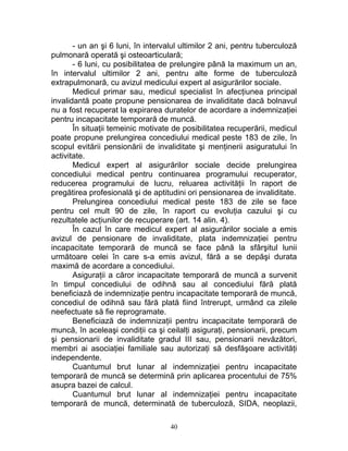 - un an şi 6 luni, în intervalul ultimilor 2 ani, pentru tuberculoză
pulmonară operată şi osteoarticulară;
- 6 luni, cu posibilitatea de prelungire până la maximum un an,
în intervalul ultimilor 2 ani, pentru alte forme de tuberculoză
extrapulmonară, cu avizul medicului expert al asigurărilor sociale.
Medicul primar sau, medicul specialist în afecţiunea principal
invalidantă poate propune pensionarea de invaliditate dacă bolnavul
nu a fost recuperat la expirarea duratelor de acordare a indemnizaţiei
pentru incapacitate temporară de muncă.
În situaţii temeinic motivate de posibilitatea recuperării, medicul
poate propune prelungirea concediului medical peste 183 de zile, în
scopul evitării pensionării de invaliditate şi menţinerii asiguratului în
activitate.
Medicul expert al asigurărilor sociale decide prelungirea
concediului medical pentru continuarea programului recuperator,
reducerea programului de lucru, reluarea activităţii în raport de
pregătirea profesională şi de aptitudini ori pensionarea de invaliditate.
Prelungirea concediului medical peste 183 de zile se face
pentru cel mult 90 de zile, în raport cu evoluţia cazului şi cu
rezultatele acţiunilor de recuperare (art. 14 alin. 4).
În cazul în care medicul expert al asigurărilor sociale a emis
avizul de pensionare de invaliditate, plata indemnizaţiei pentru
incapacitate temporară de muncă se face până la sfârşitul lunii
următoare celei în care s-a emis avizul, fără a se depăşi durata
maximă de acordare a concediului.
Asiguraţii a căror incapacitate temporară de muncă a survenit
în timpul concediului de odihnă sau al concediului fără plată
beneficiază de indemnizaţie pentru incapacitate temporară de muncă,
concediul de odihnă sau fără plată fiind întrerupt, urmând ca zilele
neefectuate să fie reprogramate.
Beneficiază de indemnizaţii pentru incapacitate temporară de
muncă, în aceleaşi condiţii ca şi ceilalţi asiguraţi, pensionarii, precum
şi pensionarii de invaliditate gradul III sau, pensionarii nevăzători,
membri ai asociaţiei familiale sau autorizaţi să desfăşoare activităţi
independente.
Cuantumul brut lunar al indemnizaţiei pentru incapacitate
temporară de muncă se determină prin aplicarea procentului de 75%
asupra bazei de calcul.
Cuantumul brut lunar al indemnizaţiei pentru incapacitate
temporară de muncă, determinată de tuberculoză, SIDA, neoplazii,
40
 