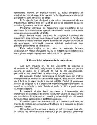 recuperare întocmit de medicul curant, cu avizul obligatoriu al
medicului expert al asigurărilor sociale, în funcţie de natura, stadiul şi
prognosticul bolii, structurat pe etape.
În funcţie de tipul afecţiunii şi de natura tratamentului, durata
tratamentului balnear este de 15-21 de zile şi se stabileşte odată cu
avizul obligatoriu al medicului expert.
Programul individual de recuperare este obligatoriu şi se
realizează în unităţi sanitare specializate aflate în relaţie contractuală
cu casele de asigurări de sănătate.
După fiecare etapă prevăzută în programul individual de
recuperare asiguraţii sunt supuşi reexaminării medicale. În funcţie de
rezultatele acesteia medicul expert actualizează programul individual
de recuperare, recomandă reluarea activităţii profesionale sau
propune pensionarea de invaliditate.
Plata indemnizaţiilor nu se cuvine pe perioadele în care
asiguratul, din motive imputabile lui, nu îşi îndeplineşte obligaţia de a
urma şi de a respecta programul individual de recuperare.
11. Concediul şi indemnizaţia de maternitate
Aşa cum prevede art. 23 din Ordonanţa de urgenţă a
Guvernului nr. 158/2005, asiguratele au dreptul la concedii pentru
sarcină şi lăuzie, pe o perioadă de 126 de zile calendaristice,
perioadă în care beneficiază de indemnizaţie de maternitate.
De aceleaşi drepturi beneficiază şi femeile care din motive
neimputabile lor, nu mai au calitatea de asigurat, dacă nasc în termen
de 9 luni de la data pierderii acestei calităţii. Faptul că pierderea
calităţii de asigurat nu s-a produs din motive imputabile persoanei în
cauză se dovedeşte cu acte oficiale eliberate de către angajatori sau
asimilaţii acestora.
În această situaţie, baza de calcul a indemnizaţiei de
maternitate se constituie din media veniturilor lunare pe baza cărora
s-a calculat contribuţia pentru concedii şi indemnizaţii, din ultimele 6
luni anterioare datei pierderii calităţii de asigurat.
Concediul pentru sarcină se acordă pe o perioadă de 63 de zile
înainte de naştere, iar concediul pentru lăuzie pe o perioadă de 63 de
zile după naştere.
Concediile pentru sarcină şi lăuzie se pot compensa între ele,
în funcţie de recomandarea medicului şi de opţiunea persoanei
42
 