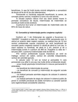 beneficiare, în aşa fel încât durata minimă obligatorie a concediului
de lăuzie să fie de 42 de zile calendaristice.
Persoanele cu handicap asigurate beneficiază, la cerere, de
concediu pentru sarcină, începând cu luna a 6-a de sarcină.
În situaţia copilului născut mort sau dacă acesta moare în
perioada concediului de lăuzie, indemnizaţia de maternitate se
acordă pe toată durata acestuia.
Cuantumul brut lunar al indemnizaţiei de maternitate este de
85% din baza de calcul.
12. Concediul şi indemnizaţia pentru creşterea copilului
Conform art. 1 din Ordonanţei de urgenţă a Guvernului nr.
148/20051
, începând cu data de 1 ianuarie 2006, persoanele care, în
ultimul an anterior datei naşterii copilului, au realizat timp de 12 luni
venituri profesionale supuse impozitului pe venit beneficiază de
concediu pentru creşterea copilului în vârstă de până la 2 ani sau, în
cazul copilului cu handicap, de până la 3 ani, precum şi de o
indemnizaţie lunară în cuantum de 800 lei. Începând cu data de 1
ianuarie 2007, cuantumul indemnizaţiei este de 600 lei.
Prin venituri profesionale supuse impozitului pe venit se
înţelege: venituri din salarii, venituri din activităţi independente,
venituri din activităţi agricole.
În calculul celor 12 luni se includ şi perioadele în care
persoanele s-au aflat în una sau mai multe dintre următoarele situaţii:
- şi-au însoţit şoţul/soţia trimis/trimisă în misiune permanentă în
străinătate;
- au beneficiat de indemnizaţie de şomaj;
- au beneficiat de concedii şi indemnizaţii de asigurări sociale
de sănătate;
- au realizat perioade asimilate stagiului de cotizare în sistemul
public de pensii;
- au realizat perioade de stagiu de cotizare în sistemul public de
pensii în condiţiile prevăzute de actele normative cu caracter special
care reglementează concedierile colective;
1 Privind susţinerea familiei în vederea creşterii copiilor (publicată în Monitorul Oficial al României, Partea I, nr. 1008 din 14
noiembrie 2005), modificată ulterior, inclusiv prin Legea nr. 7/2007 (publicată în Monitorul Oficial al României, Partea I, nr. 33 din 17
ianuarie 2007).
43
 
