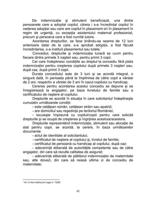De indemnizaţie şi stimulent beneficiază, una dintre
persoanele care a adoptat copilul, căreia i s-a încredinţat copilul în
vederea adopţiei sau care are copilul în plasament ori în plasament în
regim de urgenţă, cu excepţia asistentului maternal profesionist,
precum şi persoana care a fost numită tutore.
Acordarea drepturilor, se face ţinându-se seama de 12 luni
anterioare datei de la care, s-a aprobat adopţia, a fost făcută
încredinţarea, s-a instituit plasamentul sau tutela.1
Concediul, drepturile şi indemnizaţia lunară se cuvin pentru
fiecare dintre primele 3 naşteri sau, pentru primii 3 copii.
Cei care îndeplinesc condiţiile au dreptul la concediu fără plata
indemnizaţiei pentru creşterea copilului după primele 3 naşteri sau,
după caz, după primii 3 copii.
Durata concediului este de 3 luni şi se acordă integral, o
singură dată, în perioada până la împlinirea de către copil a vârstei
de 2 ani, respectiv a vârstei de 3 ani în cazul copilului cu handicap.
Cererea pentru acordarea acestui concediu se depune şi se
înregistrează la angajator, pe baza livretului de familie sau a
certificatului de naştere al copilului.
Drepturile se acordă în situaţia în care solicitantul îndeplineşte
cumulativ următoarele condiţii:
- este cetăţean român, cetăţean străin sau apatrid;
- are domiciliul sau reşedinţa pe teritoriul României;
- locuieşte împreună cu copilul/copiii pentru care solicită
drepturile şi se ocupă de creşterea şi îngrijirea acestuia/acestora.
Drepturile reprezentând indemnizaţie, stimulent sau alocaţie de
stat pentru copii, se acordă, la cerere, în baza următoarelor
documente:
- actul de identitate al solicitantului;
- certificatul de naştere al copilului şi, livretul de familie;
- certificatul de persoană cu handicap al copilului, după caz;
- adeverinţă eliberată de autorităţile competente sau de către
angajator, din care să rezulte calitatea de asigurat;
- adeverinţă eliberată de plătitorul indemnizaţiei de maternitate
sau, alte dovezi, din care să reiasă ultima zi de concediu de
maternitate;
1 Art. 5 a fost modificat prin Legea nr. 7/2006.
45
 