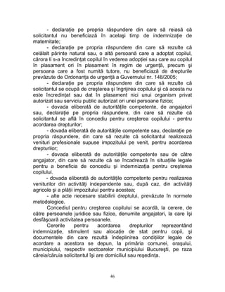 - declaraţie pe propria răspundere din care să reiasă că
solicitantul nu beneficiază în acelaşi timp de indemnizaţie de
maternitate;
- declaraţie pe propria răspundere din care să rezulte că
celălalt părinte natural sau, o altă persoană care a adoptat copilul,
cărora li s-a încredinţat copilul în vederea adopţiei sau care au copilul
în plasament ori în plasament în regim de urgenţă, precum şi
persoana care a fost numită tutore, nu beneficiază de drepturile
prevăzute de Ordonanţa de urgenţă a Guvernului nr. 148/2005;
- declaraţie pe propria răspundere din care să rezulte că
solicitantul se ocupă de creşterea şi îngrijirea copilului şi că acesta nu
este încredinţat sau dat în plasament nici unui organism privat
autorizat sau serviciu public autorizat ori unei persoane fizice;
- dovada eliberată de autorităţile competente, de angajatori
sau, declaraţie pe propria răspundere, din care să rezulte că
solicitantul se află în concediu pentru creşterea copilului - pentru
acordarea drepturilor;
- dovada eliberată de autorităţile competente sau, declaraţie pe
propria răspundere, din care să rezulte că solicitantul realizează
venituri profesionale supuse impozitului pe venit, pentru acordarea
drepturilor;
- dovada eliberată de autorităţile competente sau de către
angajator, din care să rezulte că se încadrează în situaţiile legale
pentru a beneficia de concediu şi indemnizaţia pentru creşterea
copilului.
- dovada eliberată de autorităţile competente pentru realizarea
veniturilor din activităţi independente sau, după caz, din activităţi
agricole şi a plăţii impozitului pentru acestea;
- alte acte necesare stabilirii dreptului, prevăzute în normele
metodologice.
Concediul pentru creşterea copilului se acordă, la cerere, de
către persoanele juridice sau fizice, denumite angajatori, la care îşi
desfăşoară activitatea persoanele.
Cererile pentru acordarea drepturilor reprezentând
indemnizaţie, stimulent sau alocaţie de stat pentru copii, şi
documentele din care rezultă îndeplinirea condiţiilor legale de
acordare a acestora se depun, la primăria comunei, oraşului,
municipiului, respectiv sectoarelor municipiului Bucureşti, pe raza
căreia/căruia solicitantul îşi are domiciliul sau reşedinţa.
46
 
