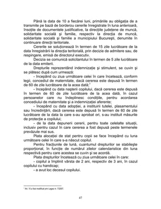 Până la data de 10 a fiecărei luni, primăriile au obligaţia de a
transmite pe bază de borderou cererile înregistrate în luna anterioară,
însoţite de documentele justificative, la direcţiile judeţene de muncă,
solidaritate socială şi familie, respectiv la direcţia de muncă,
solidaritate socială şi familie a municipiului Bucureşti, denumite în
continuare direcţii teritoriale.
Cererile se soluţionează în termen de 15 zile lucrătoare de la
data înregistrării la direcţia teritorială, prin decizie de admitere sau, de
respingere, emisă de directorul executiv.
Decizia se comunică solicitantului în termen de 5 zile lucrătoare
de la data emiterii.
Drepturile reprezentând indemnizaţie şi stimulent, se cuvin şi
se plătesc după cum urmează:
- începând cu ziua următoare celei în care încetează, conform
legii, concediul de maternitate, dacă cererea este depusă în termen
de 60 de zile lucrătoare de la acea dată;1
- începând cu data naşterii copilului, dacă cererea este depusă
în termen de 60 de zile lucrătoare de la acea dată, în cazul
persoanelor care nu îndeplinesc condiţiile, pentru acordarea
concediului de maternitate şi a indemnizaţiei aferente;
- începând cu data adopţiei, a instituirii tutelei, plasamentului
sau încredinţării, dacă cererea este depusă în termen de 60 de zile
lucrătoare de la data la care s-au aprobat ori, s-au instituit măsurile
de protecţie a copilului;
- de la data depunerii cererii, pentru toate celelalte situaţii,
inclusiv pentru cazul în care cererea a fost depusă peste termenele
prevăzute mai sus.
Plata alocaţiei de stat pentru copii se face începând cu luna
următoare celei în care s-a născut copilul.
Pentru fracţiunile de lună, cuantumul drepturilor se stabileşte
proporţional, în funcţie de numărul zilelor calendaristice din luna
respectivă pentru care acestea se cuvin şi se acordă.
Plata drepturilor încetează cu ziua următoare celei în care:
- copilul a împlinit vârsta de 2 ani, respectiv de 3 ani, în cazul
copilului cu handicap;
- a avut loc decesul copilului.
1 Art. 10 a fost modificat prin Legea nr. 7/2007.
47
 