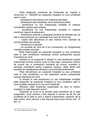 Plata drepturilor prevăzute de Ordonanţă de urgenţă a
Guvernului nr. 148/2005 se suspendă începând cu luna următoare
celei în care:
- beneficiarul este decăzut din drepturile părinteşti;
- beneficiarul este îndepărtat, de la exercitarea tutelei;
- beneficiarul nu mai îndeplineşte condiţiile în vederea
încredinţării copilului spre adopţie;
- beneficiarul nu mai îndeplineşte condiţiile în vederea
menţinerii măsurii de plasament;
- beneficiarul execută o pedeapsă privativă de libertate sau se
află în arest preventiv pe o perioadă mai mare de 30 de zile;
- copilul este abandonat ori este internat într-o instituţie de
ocrotire publică sau privată;
- beneficiarul a decedat;
- se constată că, timp de 3 luni consecutive, se înregistrează
mandate poştale returnate.
Plata indemnizaţiei se suspendă începând cu ziua următoare
celei în care beneficiarul realizează venituri profesionale supuse
impozitului pe venit.
Aceasta nu se suspendă în situaţia în care beneficiarii acestei
indemnizaţii primesc diverse sume în baza legii, contractului colectiv
de muncă sau a contractului individual de muncă, acordate în
perioada concediului pentru creşterea copilului, altele decât cele
rezultate din desfăşurarea efectivă a unei activităţi profesionale.
Plata stimulentului se suspendă începând cu ziua următoare
celei în care beneficiarul nu mai realizează venituri profesionale
supuse impozitului pe venit.
În situaţia în care beneficiarul nu mai îndeplineşte condiţiile
plata drepturilor se suspendă începând cu ziua următoare celei în
care condiţiile respective nu mai sunt îndeplinite.
Reluarea plăţii drepturilor suspendate se face la cerere,
începând cu data depunerii cererii1
.
Drepturile se cuvin şi se acordă noului beneficiar de la data
suspendării, dacă cererea a fost depusă în termen de 60 de zile
lucrătoare de la data la care a operat suspendarea, respectiv de la
data cererii, dacă cererea a fost depusă după acest termen (art. 13
alin. 2).
1 Art. 12 a fost modificat prin Legea nr. 7/2007.
48
 