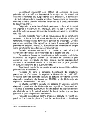 Beneficiarul drepturilor este obligat să comunice în scris
primăriei orice modificare intervenită în situaţia sa, de natură să
determine încetarea sau suspendarea plăţii drepturilor, în termen de
15 zile lucrătoare de la apariţia acesteia. Comunicarea se transmite
de către primărie direcţiei teritoriale în termen de 5 zile lucrătoare de
la data înregistrării1
.
Drepturile de care beneficiază persoana conform Ordonanţei
de urgenţă a Guvernului nr. 148/2005, prin nu pot fi urmărite silit
decât în vederea recuperării sumelor încasate necuvenit cu acest titlu
(art. 15).
Sumele încasate necuvenit se recuperează de la beneficiarii
acestora, pe baza deciziei emise de directorul executiv al direcţiei
teritoriale, cu respectarea termenului general de prescripţie. Decizia
prevăzută constituie titlu executoriu şi poate fi contestată conform
prevederilor Legii nr. 544/2004. Sumele rămase nerecuperate de pe
urma beneficiarilor decedaţi nu se mai urmăresc.
Sumele încasate necuvenit ca urmare a unei infracţiuni
săvârşite de beneficiar se recuperează de la acesta (art. 21).
Pe perioada în care se beneficiază de indemnizaţie, contribuţia
individuală de asigurări sociale de sănătate se calculează prin
aplicarea cotei prevăzute de lege asupra sumei reprezentând
valoarea a de două ori salariul de bază minim brut pe ţară, garantat
în plată, şi se suportă de la bugetul de stat.
Cuantumul drepturilor se poate actualiza în condiţiile stabilite
prin hotărâre a Guvernului.
Perioada în care o persoană beneficiază de drepturile
prevăzute de Ordonanţa de urgenţă a Guvernului nr. 148/2005,
constituie perioadă asimilată stagiului de cotizare în vederea stabilirii
drepturilor prevăzute de Legea nr. 19/2000 şi de Ordonanţa de
urgenţă a Guvernului nr. 158/2005.
În situaţia asimilării stagiului de cotizare în vederea stabilirii
drepturilor prevăzute de Ordonanţa de urgenţă a Guvernului nr.
158/2005 la stabilirea cuantumului indemnizaţiilor de asigurări sociale
de sănătate se ia în calcul salariul de bază minim brut pe ţară
garantat în plată din perioada respectivă.
Perioada concediului pentru creşterea copilului în vârstă de
până la 2 ani sau de până la 3 ani în cazul copilului cu handicap
1 Art. 14 a fost modificat prin Legea nr. 7/2007
49
 
