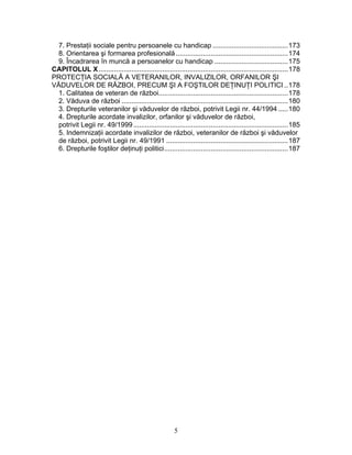 7. Prestaţii sociale pentru persoanele cu handicap .......................................173
8. Orientarea şi formarea profesională..........................................................174
9. Încadrarea în muncă a persoanelor cu handicap ......................................175
CAPITOLUL X..................................................................................................178
PROTECŢIA SOCIALĂ A VETERANILOR, INVALIZILOR, ORFANILOR ŞI
VĂDUVELOR DE RĂZBOI, PRECUM ŞI A FOŞTILOR DEŢINUŢI POLITICI ..178
1. Calitatea de veteran de război...................................................................178
2. Văduva de război ......................................................................................180
3. Drepturile veteranilor şi văduvelor de război, potrivit Legii nr. 44/1994 .....180
4. Drepturile acordate invalizilor, orfanilor şi văduvelor de război,
potrivit Legii nr. 49/1999................................................................................185
5. Indemnizaţii acordate invalizilor de război, veteranilor de război şi văduvelor
de război, potrivit Legii nr. 49/1991 ...............................................................187
6. Drepturile foştilor deţinuţi politici................................................................187
5
 