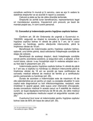 constituie vechime în muncă şi în serviciu, care se are în vedere la
stabilirea drepturilor ce se acordă în raport cu aceasta.1
Calculul şi plata se fac de către direcţiile teritoriale.
Drepturile se achită lunar beneficiarului, reprezentantului legal
ori mandatarului acestora, împuternicit prin procură, pe bază de
mandat poştal sau, în cont curent personal.
13. Concediul şi indemnizaţia pentru îngrijirea copilului bolnav
Conform art. 26 din Ordonanţa de urgenţă a Guvernului nr.
158/2005, asiguraţii au dreptul la concediu şi indemnizaţie pentru
îngrijirea copilului bolnav în vârstă de până la 7 ani, iar în cazul
copilului cu handicap, pentru afecţiunile intercurente, până la
împlinirea vârstei de 18 ani.
Beneficiază de indemnizaţia pentru îngrijirea copilului bolnav,
opţional, unul dintre părinţi, dacă solicitantul îndeplineşte condiţiile de
stagiu de cotizare.
Beneficiază de aceleaşi drepturi, dacă îndeplineşte condiţiile
cerute pentru acordarea acestora, şi asiguratul care, a adoptat, a fost
numit tutore, căruia i s-au încredinţat copii în vederea adopţiei sau i-
au fost daţi în plasament (art. 27).
Indemnizaţia pentru îngrijirea copilului bolnav în vârstă de până
la 7 ani sau a copilului cu handicap cu afecţiuni intercurente până la
împlinirea vârstei de 18 ani se acordă pe baza certificatului de
concediu medical eliberat de medicul de familie şi a certificatului
pentru persoanele cu handicap (art. 28).
Durata de acordare a indemnizaţiei este de maximum 45 de
zile calendaristice pe an pentru un copil, cu excepţia situaţiilor în care
copilul este diagnosticat cu boli infectocontagioase, neoplazii, este
imobilizat în aparat gipsat, este supus unor intervenţii chirurgicale;
durata concediului medical în aceste cazuri va fi stabilită de medicul
curant, iar după depăşirea termenului de 90 de zile, de către medicul
specialist, cu aprobarea medicului expert al asigurărilor sociale (art.
29).2
Cuantumul brut lunar al indemnizaţiei pentru îngrijirea copilului
bolnav este de 85% din baza de calcul (art. 30).
1 Art. 18 a fost modificat prin Legea nr. 7/2007.
2 Text modificat prin Legea nr. 399/2006.
50
 