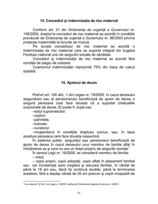 14. Concediul şi indemnizaţia de risc maternal
Conform art. 31 din Ordonanţa de urgenţă a Guvernului nr.
148/2005, dreptul la concediul de risc maternal se acordă în condiţiile
prevăzute de Ordonanţa de urgenţă a Guvernului nr. 96/2003 privind
protecţia maternităţii la locurile de muncă.
Pe durata concediului de risc maternal se acordă o
indemnizaţie de risc maternal care se suportă integral din bugetul
Fondului naţional unic de asigurări sociale de sănătate.
Concediul şi indemnizaţia de risc maternal se acordă fără
condiţie de stagiu de cotizare.
Cuantumul indemnizaţiei reprezintă 75% din baza de calcul
stabilită.
15. Ajutorul de deces
Potrivit art. 126 alin. 1 din Legea nr. 19/2000, în cazul decesului
asiguratului sau al pensionarului beneficiază de ajutor de deces o
singură persoană care face dovada că a suportat cheltuielile
ocazionate de deces. El poate fi, după caz:
–soţul supravieţuitor;
–copilul;
–părintele;
–tutorele;
–curatorul;
–moştenitorul în condiţiile dreptului comun, sau, în lipsa
acestuia persoana care face dovada respectivă.
În sistemul public, asiguratul sau pensionarul beneficiază de
ajutor de deces în cazul decesului unui membru de familie aflat în
întreţinerea sa şi care nu are un drept propriu de asigurări sociale1
.
În sensul Legii nr. 19/2000, se consideră membru de familie:
– soţul;
– copiii proprii, copiii adoptaţi, copiii aflaţi în plasament familial
sau cei încredinţaţi spre creştere şi educare familiei, în vârstă de
până la 18 ani sau, dacă îşi continuă studiile, până la terminarea
acestora, fără a depăşi vârsta de 26 ani precum şi copiii incapabili de
1 A se vedea art. 127 alin. 2 din Legea nr. 19/2000, modificat prin Ordonanţa de urgenţă a Guvernului nr. 49/2001.
51
 