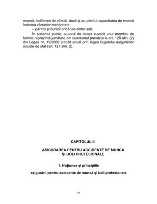 muncă, indiferent de vârstă, dacă şi-au pierdut capacitatea de muncă
înaintea vârstelor menţionate;
– părinţii şi bunicii oricăruia dintre soţi.
În sistemul public, ajutorul de deces cuvenit unui membru de
familie reprezintă jumătate din cuantumul prevăzut la art. 126 alin. (2)
din Legea nr. 19/2000 stabilit anual prin legea bugetului asigurărilor
sociale de stat (art. 127 alin. 2).
CAPITOLUL III
ASIGURAREA PENTRU ACCIDENTE DE MUNCĂ
ŞI BOLI PROFESIONALE
1. Noţiunea şi principiile
asigurării pentru accidente de muncă şi boli profesionale
52
 