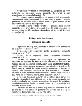 h) repartiţia fondurilor în conformitate cu obligaţiile ce revin
sistemului de asigurare pentru accidente de muncă şi boli
profesionale prin prezenta lege (alin. 3).
Prin asigurarea pentru accidente de muncă şi boli profesionale
răspunderea civilă a persoanei fizice sau juridice pentru prestaţiile
prevăzute în prezenta lege şi pentru care s-a plătit contribuţia de
asigurare este preluată de asigurător.
În situaţia în care se face dovada unor prejudicii care nu sunt
acoperite prin prevederile prezentei legi, în mod subsidiar şi
complementar, intră în funcţiune răspunderea civilă, potrivit dreptului
comun (art. 4).
2. Raporturile de asigurare
şi riscurile asigurate
Raporturile de asigurare, rezultate în temeiul şi din contractele
de asigurare, se stabilesc între:
a) angajatori şi asigurător, pentru persoanele asigurate
prevăzute la art. 5 şi 7;
b) asiguraţi şi asigurător, pentru persoanele asigurate
prevăzute la art. 6.
Calitatea de asigurat se dobândeşte, iar raporturile de
asigurare se stabilesc la data: încheierii contractului individual de
muncă, stabilirii raporturilor de serviciu în cazul funcţionarilor publici,
validării mandatului pentru persoanele care desfăşoară activităţi în
funcţii elective, numirii în cadrul autorităţii executive, legislative ori
judecătoreşti, depunerii adeziunii în cazul membrilor cooperatori,
începerii practicii profesionale pentru şomeri, ucenici, elevi şi studenţi
sau încheierii contractului individual de asigurare, (art. 9)1
.
În vederea încheierii asigurării şi a stabilirii cotei contribuţiei
datorate, angajatorul are obligaţia de a comunica asigurătorului,
printr-o declaraţie pe propria răspundere, domeniul de activitate,
numărul de angajaţi, fondul de salarii, precum şi orice alte informaţii
solicitate în acest scop.
Declaraţia se depune la sediul asigurătorului, în termen de 30
de zile de la data dobândirii personalităţii juridice sau a începerii
raporturilor de muncă ori de serviciu între părţi.
1 A se vedea art. 3 lit. c) din Legea nr. 346/2002, modificat prin Ordonanţa de urgenţă a Guvernului nr. 107/2003.
54
 