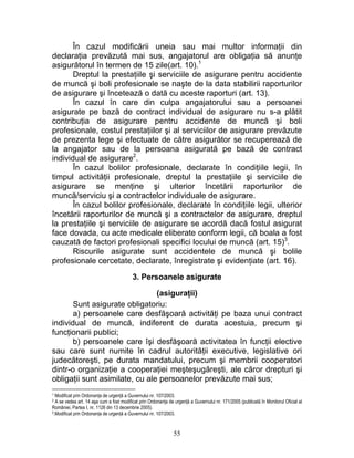 În cazul modificării uneia sau mai multor informaţii din
declaraţia prevăzută mai sus, angajatorul are obligaţia să anunţe
asigurătorul în termen de 15 zile(art. 10).1
Dreptul la prestaţiile şi serviciile de asigurare pentru accidente
de muncă şi boli profesionale se naşte de la data stabilirii raporturilor
de asigurare şi încetează o dată cu aceste raporturi (art. 13).
În cazul în care din culpa angajatorului sau a persoanei
asigurate pe bază de contract individual de asigurare nu s-a plătit
contribuţia de asigurare pentru accidente de muncă şi boli
profesionale, costul prestaţiilor şi al serviciilor de asigurare prevăzute
de prezenta lege şi efectuate de către asigurător se recuperează de
la angajator sau de la persoana asigurată pe bază de contract
individual de asigurare2
.
În cazul bolilor profesionale, declarate în condiţiile legii, în
timpul activităţii profesionale, dreptul la prestaţiile şi serviciile de
asigurare se menţine şi ulterior încetării raporturilor de
muncă/serviciu şi a contractelor individuale de asigurare.
În cazul bolilor profesionale, declarate în condiţiile legii, ulterior
încetării raporturilor de muncă şi a contractelor de asigurare, dreptul
la prestaţiile şi serviciile de asigurare se acordă dacă fostul asigurat
face dovada, cu acte medicale eliberate conform legii, că boala a fost
cauzată de factori profesionali specifici locului de muncă (art. 15)3
.
Riscurile asigurate sunt accidentele de muncă şi bolile
profesionale cercetate, declarate, înregistrate şi evidenţiate (art. 16).
3. Persoanele asigurate
(asiguraţii)
Sunt asigurate obligatoriu:
a) persoanele care desfăşoară activităţi pe baza unui contract
individual de muncă, indiferent de durata acestuia, precum şi
funcţionarii publici;
b) persoanele care îşi desfăşoară activitatea în funcţii elective
sau care sunt numite în cadrul autorităţii executive, legislative ori
judecătoreşti, pe durata mandatului, precum şi membrii cooperatori
dintr-o organizaţie a cooperaţiei meşteşugăreşti, ale căror drepturi şi
obligaţii sunt asimilate, cu ale persoanelor prevăzute mai sus;
1 Modificat prin Ordonanţa de urgenţă a Guvernului nr. 107/2003.
2 A se vedea art. 14 aşa cum a fost modificat prin Ordonanţa de urgenţă a Guvernului nr. 171/2005 (publicată în Monitorul Oficial al
României, Partea I, nr. 1126 din 13 decembrie 2005).
3.Modificat prin Ordonanţa de urgenţă a Guvernului nr. 107/2003.
55
 