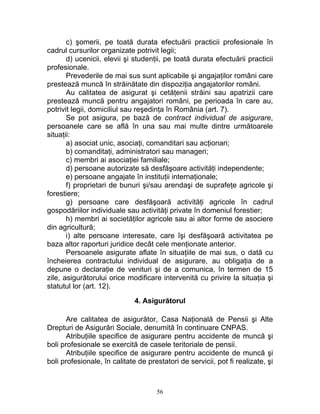 c) şomerii, pe toată durata efectuării practicii profesionale în
cadrul cursurilor organizate potrivit legii;
d) ucenicii, elevii şi studenţii, pe toată durata efectuării practicii
profesionale.
Prevederile de mai sus sunt aplicabile şi angajaţilor români care
prestează muncă în străinătate din dispoziţia angajatorilor români.
Au calitatea de asigurat şi cetăţenii străini sau apatrizii care
prestează muncă pentru angajatori români, pe perioada în care au,
potrivit legii, domiciliul sau reşedinţa în România (art. 7).
Se pot asigura, pe bază de contract individual de asigurare,
persoanele care se află în una sau mai multe dintre următoarele
situaţii:
a) asociat unic, asociaţi, comanditari sau acţionari;
b) comanditaţi, administratori sau manageri;
c) membri ai asociaţiei familiale;
d) persoane autorizate să desfăşoare activităţi independente;
e) persoane angajate în instituţii internaţionale;
f) proprietari de bunuri şi/sau arendaşi de suprafeţe agricole şi
forestiere;
g) persoane care desfăşoară activităţi agricole în cadrul
gospodăriilor individuale sau activităţi private în domeniul forestier;
h) membri ai societăţilor agricole sau ai altor forme de asociere
din agricultură;
i) alte persoane interesate, care îşi desfăşoară activitatea pe
baza altor raporturi juridice decât cele menţionate anterior.
Persoanele asigurate aflate în situaţiile de mai sus, o dată cu
încheierea contractului individual de asigurare, au obligaţia de a
depune o declaraţie de venituri şi de a comunica, în termen de 15
zile, asigurătorului orice modificare intervenită cu privire la situaţia şi
statutul lor (art. 12).
4. Asigurătorul
Are calitatea de asigurător, Casa Naţională de Pensii şi Alte
Drepturi de Asigurări Sociale, denumită în continuare CNPAS.
Atribuţiile specifice de asigurare pentru accidente de muncă şi
boli profesionale se exercită de casele teritoriale de pensii.
Atribuţiile specifice de asigurare pentru accidente de muncă şi
boli profesionale, în calitate de prestatori de servicii, pot fi realizate, şi
56
 