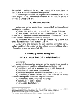 de asociaţii profesionale de asigurare, constituite în acest scop pe
sectoare de activitate ale economiei naţionale.
Asociaţiile profesionale de asigurare funcţionează pe bază de
statut propriu, şi ale Ordonanţei Guvernului nr. 26/20001
cu privire la
asociaţii şi fundaţii (art. 8)2
.
5. Obiectivele asigurării
Asigurarea pentru accidente de muncă şi boli profesionale are
următoarele obiective:
a) prevenirea accidentelor de muncă şi a bolilor profesionale;
b) reabilitarea medicală şi socioprofesională a asiguraţilor,
victime ale accidentelor de muncă şi ale bolilor profesionale, precum
şi recuperarea capacităţii de muncă a acestora;
c) acordarea de prestaţii în bani pe termen lung şi scurt, sub
formă de indemnizaţii şi alte ajutoare (art. 17).
Asigurătorul are obligaţia de a-şi organiza activitatea pentru
realizarea obiectivelor, precum şi de a păstra confidenţialitatea tuturor
informaţiilor la care are acces (art. 18).
6. Prestaţii şi servicii de asigurare
pentru accidente de muncă şi boli profesionale
Enumerare
Asiguraţii sistemului de asigurare pentru accidente de muncă şi
boli profesionale au dreptul la următoarele prestaţii şi servicii:
a) reabilitare medicală şi recuperarea capacităţii de muncă;
b) reabilitare şi reconversie profesională;
c) indemnizaţie pentru incapacitate temporară de muncă;
d) indemnizaţie pentru trecerea temporară în alt loc de muncă
şi indemnizaţie pentru reducerea timpului de muncă
e) compensaţii pentru atingerea integrităţii;
f) despăgubiri în caz de deces;
g) rambursări de cheltuieli3
.
1 Publicată în Monitorul Oficial al României, Partea I, nr. 39 din 31 ianuarie 2000, modificată şi completată prin Legea nr. 246/2005
de aprobare a acestei ordonanţe (publicată în Monitorul Oficial al Românei, Partea I, nr. 656 din 25 iulie 2005).
2 Modificat prin Ordonanţa de urgenţă a Guvernului nr. 107/2003.
3 A se vedea art. 19 aşa cum a fost modificat prin Ordonanţa de urgenţă a Guvernului nr. 107/2003.
57
 