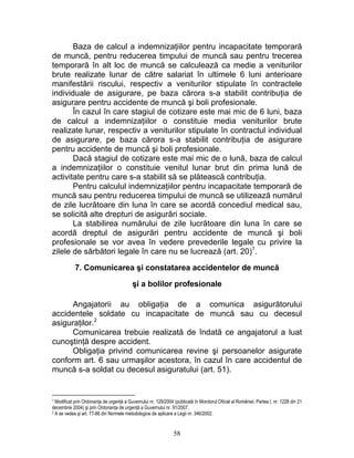 Baza de calcul a indemnizaţiilor pentru incapacitate temporară
de muncă, pentru reducerea timpului de muncă sau pentru trecerea
temporară în alt loc de muncă se calculează ca medie a veniturilor
brute realizate lunar de către salariat în ultimele 6 luni anterioare
manifestării riscului, respectiv a veniturilor stipulate în contractele
individuale de asigurare, pe baza cărora s-a stabilit contribuţia de
asigurare pentru accidente de muncă şi boli profesionale.
În cazul în care stagiul de cotizare este mai mic de 6 luni, baza
de calcul a indemnizaţiilor o constituie media veniturilor brute
realizate lunar, respectiv a veniturilor stipulate în contractul individual
de asigurare, pe baza cărora s-a stabilit contribuţia de asigurare
pentru accidente de muncă şi boli profesionale.
Dacă stagiul de cotizare este mai mic de o lună, baza de calcul
a indemnizaţiilor o constituie venitul lunar brut din prima lună de
activitate pentru care s-a stabilit să se plătească contribuţia.
Pentru calculul indemnizaţiilor pentru incapacitate temporară de
muncă sau pentru reducerea timpului de muncă se utilizează numărul
de zile lucrătoare din luna în care se acordă concediul medical sau,
se solicită alte drepturi de asigurări sociale.
La stabilirea numărului de zile lucrătoare din luna în care se
acordă dreptul de asigurări pentru accidente de muncă şi boli
profesionale se vor avea în vedere prevederile legale cu privire la
zilele de sărbători legale în care nu se lucrează (art. 20)1
.
7. Comunicarea şi constatarea accidentelor de muncă
şi a bolilor profesionale
Angajatorii au obligaţia de a comunica asigurătorului
accidentele soldate cu incapacitate de muncă sau cu decesul
asiguraţilor.2
Comunicarea trebuie realizată de îndată ce angajatorul a luat
cunoştinţă despre accident.
Obligaţia privind comunicarea revine şi persoanelor asigurate
conform art. 6 sau urmaşilor acestora, în cazul în care accidentul de
muncă s-a soldat cu decesul asiguratului (art. 51).
1 Modificat prin Ordonanţa de urgenţă a Guvernului nr. 129/2004 (publicată în Monitorul Oficial al României, Partea I, nr. 1228 din 21
decembrie 2004) şi prin Ordonanţa de urgenţă a Guvernului nr. 91/2007.
2 A se vedea şi art. 77-86 din Normele metodologice de aplicare a Legii nr. 346/2002.
58
 