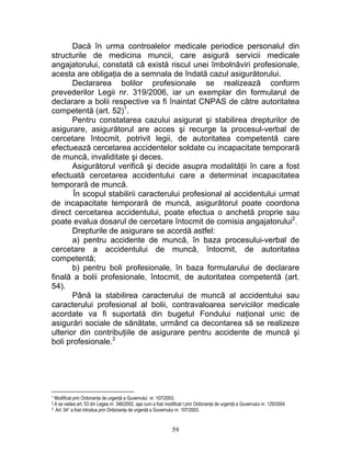 Dacă în urma controalelor medicale periodice personalul din
structurile de medicina muncii, care asigură servicii medicale
angajatorului, constată că există riscul unei îmbolnăviri profesionale,
acesta are obligaţia de a semnala de îndată cazul asigurătorului.
Declararea bolilor profesionale se realizează conform
prevederilor Legii nr. 319/2006, iar un exemplar din formularul de
declarare a bolii respective va fi înaintat CNPAS de către autoritatea
competentă (art. 52)1
.
Pentru constatarea cazului asigurat şi stabilirea drepturilor de
asigurare, asigurătorul are acces şi recurge la procesul-verbal de
cercetare întocmit, potrivit legii, de autoritatea competentă care
efectuează cercetarea accidentelor soldate cu incapacitate temporară
de muncă, invaliditate şi deces.
Asigurătorul verifică şi decide asupra modalităţii în care a fost
efectuată cercetarea accidentului care a determinat incapacitatea
temporară de muncă.
În scopul stabilirii caracterului profesional al accidentului urmat
de incapacitate temporară de muncă, asigurătorul poate coordona
direct cercetarea accidentului, poate efectua o anchetă proprie sau
poate evalua dosarul de cercetare întocmit de comisia angajatorului2
.
Drepturile de asigurare se acordă astfel:
a) pentru accidente de muncă, în baza procesului-verbal de
cercetare a accidentului de muncă, întocmit, de autoritatea
competentă;
b) pentru boli profesionale, în baza formularului de declarare
finală a bolii profesionale, întocmit, de autoritatea competentă (art.
54).
Până la stabilirea caracterului de muncă al accidentului sau
caracterului profesional al bolii, contravaloarea serviciilor medicale
acordate va fi suportată din bugetul Fondului naţional unic de
asigurări sociale de sănătate, urmând ca decontarea să se realizeze
ulterior din contribuţiile de asigurare pentru accidente de muncă şi
boli profesionale.3
1 Modificat prin Ordonanţa de urgenţă a Guvernului nr. 107/2003.
2.A se vedea art. 53 din Legea nr. 346/2002, aşa cum a fost modificat t prin Ordonanţa de urgenţă a Guvernului nr. 129/2004.
3 Art. 541 a fost introdus prin Ordonanţa de urgenţă a Guvernului nr. 107/2003.
59
 