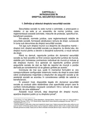 CAPITOLUL I
INTRODUCERE ÎN
DREPTUL SECURITĂŢII SOCIALE
1. Definiţia şi obiectul dreptului securităţii sociale
Securitatea socială nu este numai o activitate, o preocupare a
statelor, ci ea este şi un ansamblu de norme juridice, care
reglementează această activitate, măsurile de protecţie, specificul lor,
beneficiarii acestora.
Într-adevăr, normele juridice, care reglementează relaţiile de
securitate socială, formează (alcătuiesc) ramura de drept, cunoscută
în lume sub denumirea de dreptul securităţii sociale.
Tot aşa cum dreptul muncii s-a desprins de disciplina mamă –
dreptul civil, dreptul securităţii sociale s-a desprins, la rândul său, din
dreptul muncii pentru a deveni o disciplină autonomă, o nouă ramură
de drept.
Până nu demult, raporturile juridice din domeniul securităţii
sociale au fost socotite ca fiind conexe raporturilor juridice de muncă,
stabilite prin încheierea contractului individual de muncă şi incluse şi
ele dreptului muncii. S-a apreciat că raporturile juridice privind
asigurările sociale de stat au faţă de raportul de muncă o poziţie
derivată pe considerentul că se găsesc grefate pe acesta1
.
Concluzia de mai sus, justă în momentul formulării ei, era
corespunzătoare configuraţiei sistemului nostru de drept la acea dată
când covârşitoarea majoritate a drepturilor de asigurări sociale şi de
asistenţă socială se acordau în considerarea calităţii de salariat a
beneficiarului.
În prezent însă, dispoziţiile legale din domeniul securităţii
sociale au evoluat către dobândirea unei specificităţi proprii care le
conferă individualitatea necesară constituirii într-o ramură de drept
distinctă, de sine stătătoare2
.
Această nouă ramură, deşi desprinsă din dreptul muncii,
aparţine dreptului public şi nu dreptului privat3
.
1 Sanda Ghimpu, Ion Traian Ştefănescu, Şerban Beligrădeanu, Gheorghe Mohanu, Dreptul muncii, tratat, vol. I, Editura ştiinţifică şi
enciclopedică, Bucureşti, 1978, p. 13-15; Sanda Ghimpu, Dreptul Muncii, Editura didactică şi pedagogică, Bucureşti, 1985, p. 4.
2 Gheorghe Brehoi, op. cit., p. 17.
3 Diviziunea dreptului în drept public şi drept privat moştenită din dreptul roman. Celebrul jurisconsult Ulpian arăta: publicum jus est
quand ad statum rei Romanae spectat privatum quod ad singularum utilitatem pertinent, adică în timp ce dreptul public priveşte
interesele generale ale societăţii, dreptul privat se referă la interesele individuale (Benone Puşcă, în Benone Puşcă, Valerică Nistor,
6
 