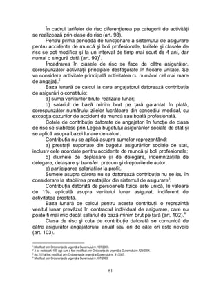 În cadrul tarifelor de risc diferenţierea pe categorii de activităţi
se realizează prin clase de risc (art. 98).
Pentru prima perioadă de funcţionare a sistemului de asigurare
pentru accidente de muncă şi boli profesionale, tarifele şi clasele de
risc se pot modifica şi la un interval de timp mai scurt de 4 ani, dar
numai o singură dată (art. 99)1
.
Încadrarea în clasele de risc se face de către asigurător,
corespunzător activităţii principale desfăşurate în fiecare unitate. Se
va considera activitate principală activitatea cu numărul cel mai mare
de angajaţi.2
Baza lunară de calcul la care angajatorul datorează contribuţia
de asigurări o constituie:
a) suma veniturilor brute realizate lunar;
b) salariul de bază minim brut pe ţară garantat în plată,
corespunzător numărului zilelor lucrătoare din concediul medical, cu
excepţia cazurilor de accident de muncă sau boală profesională.
Cotele de contribuţie datorate de angajatori în funcţie de clasa
de risc se stabilesc prin Legea bugetului asigurărilor sociale de stat şi
se aplică asupra bazei lunare de calcul.
Contribuţia nu se aplică asupra sumelor reprezentând:
a) prestaţii suportate din bugetul asigurărilor sociale de stat,
inclusiv cele acordate pentru accidente de muncă şi boli profesionale;
b) diurnele de deplasare şi de delegare, indemnizaţiile de
delegare, detaşare şi transfer, precum şi drepturile de autor;
c) participarea salariaţilor la profit.
Sumele asupra cărora nu se datorează contribuţia nu se iau în
considerare la stabilirea prestaţiilor din sistemul de asigurare3
.
Contribuţia datorată de persoanele fizice este unică, în valoare
de 1%, aplicată asupra venitului lunar asigurat, indiferent de
activitatea prestată.
Baza lunară de calcul pentru aceste contribuţii o reprezintă
venitul lunar prevăzut în contractul individual de asigurare, care nu
poate fi mai mic decât salariul de bază minim brut pe ţară (art. 102).4
Clasa de risc şi cota de contribuţie datorată se comunică de
către asigurător angajatorului anual sau ori de câte ori este nevoie
(art. 103).
1.Modificat prin Ordonanţa de urgenţă a Guvernului nr. 107/2003.
2 A se vedea art. 100 aşa cum a fost modificat prin Ordonanţa de urgenţă a Guvernului nr.129/2004.
3 Art. 101 a fost modificat prin Ordonanţa de urgenţă a Guvernului nr. 91/2007.
4 Modificat prin Ordonanţa de urgenţă a Guvernului nr.107/2003.
61
 