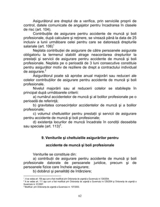 Asigurătorul are dreptul de a verifica, prin serviciile proprii de
control, datele comunicate de angajator pentru încadrarea în clasele
de risc (art. 104).
Contribuţiile de asigurare pentru accidente de muncă şi boli
profesionale, după calculare şi reţinere, se virează până la data de 25
inclusiv a lunii următoare celei pentru care se datorează drepturile
salariale (art. 106)1
Neplata contribuţiei de asigurare de către persoanele asigurate
obligatoriu la termenul stabilit atrage neacordarea drepturilor la
prestaţii şi servicii de asigurare pentru accidente de muncă şi boli
profesionale. Neplata pe o perioadă de 3 luni consecutive constituie
pentru asigurător motiv de reziliere de drept a contractului individual
de asigurare.2
Asigurătorul poate să aprobe anual majorări sau reduceri ale
cotelor contribuţiilor de asigurare pentru accidente de muncă şi boli
profesionale.
Nivelul majorării sau al reducerii cotelor se stabileşte în
principal după următoarele criterii:
a) numărul accidentelor de muncă şi al bolilor profesionale pe o
perioadă de referinţă;
b) gravitatea consecinţelor accidentelor de muncă şi a bolilor
profesionale;
c) volumul cheltuielilor pentru prestaţii şi servicii de asigurare
pentru accidente de muncă şi boli profesionale;
d) existenţa locurilor de muncă încadrate în condiţii deosebite
sau speciale (art. 113)3
.
9. Veniturile şi cheltuielile asigurărilor pentru
accidente de muncă şi boli profesionale
Veniturile se constituie din:
a) contribuţii de asigurare pentru accidente de muncă şi boli
profesionale datorate de persoanele juridice, precum şi de
persoanele fizice care încheie asigurare;
b) dobânzi şi penalităţi de întârziere;
1. A se vedea art. 106 aşa cum a fost modificat prin Ordonanţa de urgenţă a Guvernului nr.129/2004.
2 A se vedea art. 111 aşa cum a fost modificat prin Ordonanţa de urgenţă a Guvernului nr.129/2004 şi Ordonanţa de urgenţă a
Guvernului nr. 91/2007.
3 Modificat prin Ordonanţa de urgenţă a Guvernului nr. 107/2003.
62
 