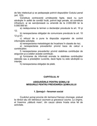 de fals intelectual şi se pedepseşte potrivit dispoziţiilor Codului penal
(art. 123).
Constituie contravenţii următoarele fapte, dacă nu sunt
săvârşite în astfel de condiţii încât, potrivit legii penale, să constituie
infracţiuni, şi se sancţionează cu amendă de la 2.000.000 lei la
5.000.000 lei:
a) nedepunerea la termen a declaraţiei prevăzute la art. 10 şi
12;
b) nerespectarea obligaţiei de comunicare prevăzute la art. 10
12 şi 51;
c) refuzul de a pune la dispoziţie organelor de control
informaţiile solicitate;
d) nerespectarea metodologiei de încadrare în clasele de risc;
e) nerespectarea prevederilor privind baza de calcul a
contribuţiilor;
f) nerespectarea prevederilor privind stabilirea contribuţiei de
asigurare şi a cotelor acestei contribuţii;
g) furnizarea de informaţii eronate la stabilirea contribuţiilor
datorate sau a prestaţiilor cuvenite, dacă fapta nu este săvârşită cu
intenţie;
h) nerespectarea obligaţiei de plată.
CAPITOLUL IV
ASIGURĂRILE PENTRU ŞOMAJ ŞI
MĂSURILE PENTRU PREVENIREA ŞOMAJULUI
1. Şomajul – fenomen social
Cuvântul şomaj provine din termenul francez chomage, preluat
la rândul său din latinescul caumare şi grecescul cauma. La origine,
el însemna „căldură mare“, din cauza căreia înceta orice fel de
activitate.
64
 